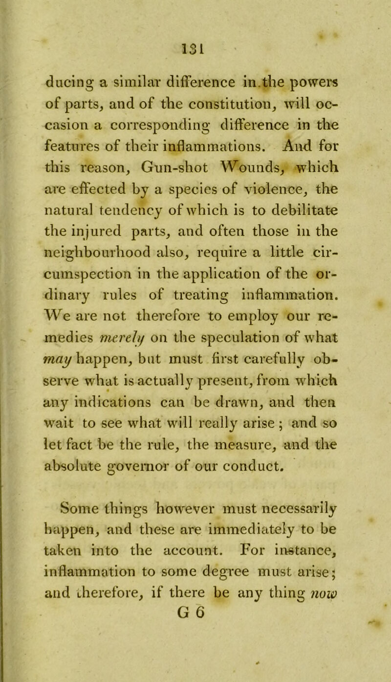 during a similar difference in.the powers of parts, and of the constitution, will oc- casion a corresponding difference in the features of their inflammations. And for this reason, Gun-shot Wounds, which are effected by a species of violence, the natural tendency of which is to debilitate the injured parts, and often those in the neighbourhood also, require a little cir- cumspection in the application of the or- dinary rules of treating inflammation. We are not therefore to employ our re- medies merely on the speculation of what may happen, but must first carefully ob- serve what is actually present, from which any indications can be drawn, and then wait to see what will really arise ; and so let fact be the rule, the measure, and the absolute governor of our conduct. Some things however must necessarily happen, and these are immediately to be taken into the account. For instance, inflammation to some degree must arise; and therefore, if there be any thing now G 6