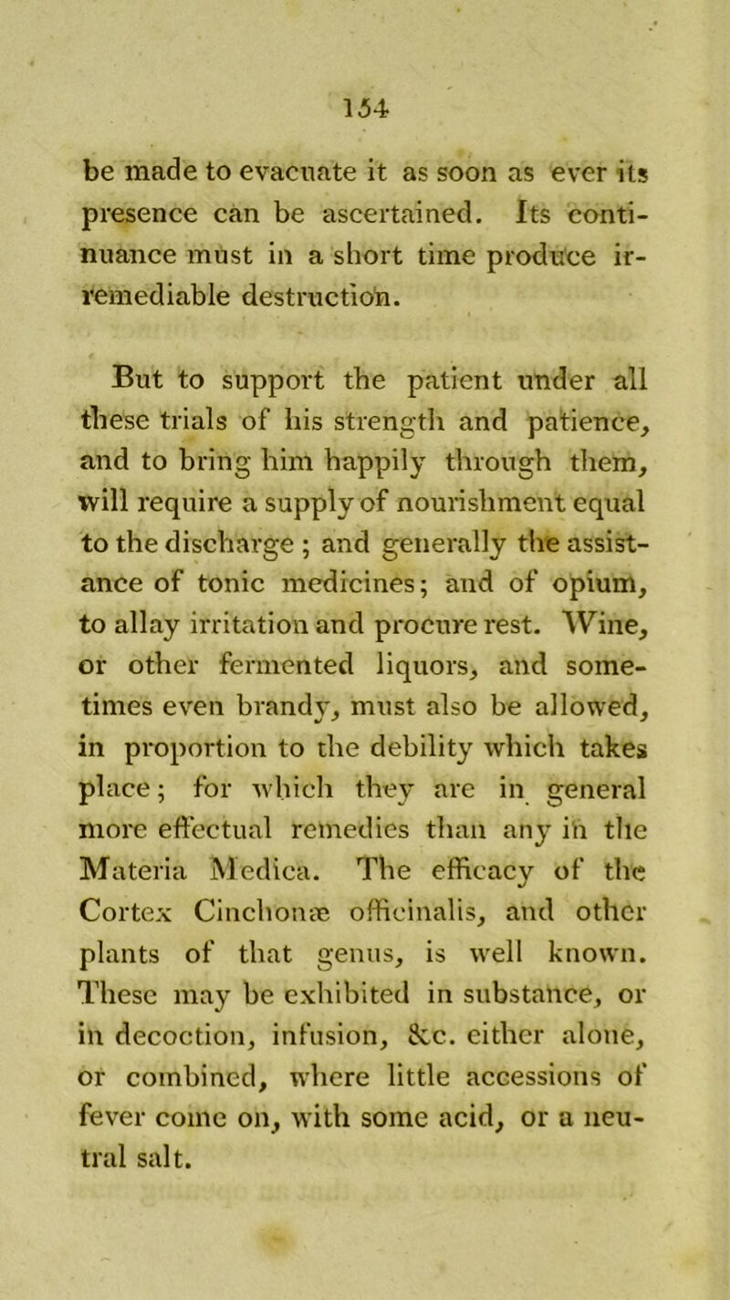 be made to evacuate it as soon as ever its presence can be ascertained. Its conti- nuance must in a short time produce ir- remediable destruction. But to support the patient under all these trials of his strength and patience, and to bring him happily through them, will require a supply of nourishment equal to the discharge ; and generally the assist- ance of tonic medicines; and of opium, to allay irritation and procure rest. Wine, or other fermented liquors, and some- times even brandy, must also be allowed, in proportion to the debility which takes place; for which they are in general more effectual remedies than any in the Materia Medica. The efficacy of the Cortex Cinchona; officinalis, and other plants of that genus, is well known. These may be exhibited in substance, or ill decoction, infusion, 8cc. either alone, or combined, where little accessions of fever come on, with some acid, or a neu- tral salt.