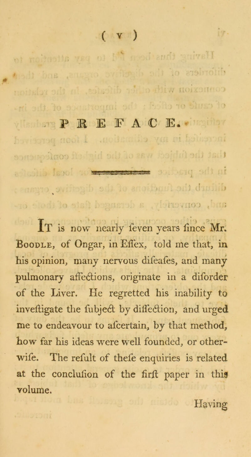 ( V ) * 0 r P ]R E FACE.. j 4 ' I i. «C ^ ) f » T ^ i > .?' IT is now nearly feven years lince Mr: Boodle, of Ongar, in Eilex, told me that, in his opinion, many nervous difeafes, and many pulmonary affections, originate in a diforder of the Liver. He regretted his inability to invelligate the fubjeCt by diffeClion, and urged me to endeavour to afcertain, by that method, how far his ideas were well founded, or other- wife. The refult of thefe enquiries is related at the conclufion of the firft paper in this volume. Having