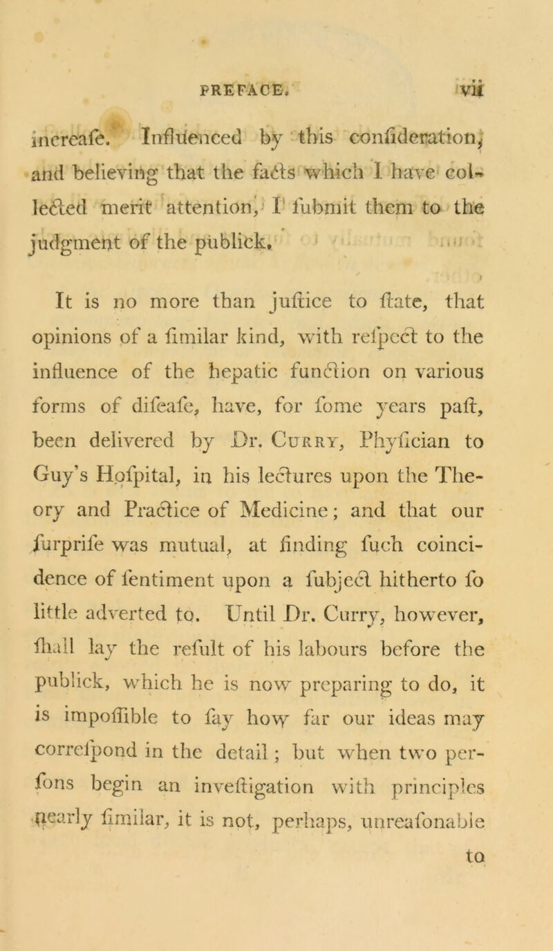 PREFACE, VU increafe. Infliienced by -this coniideration; and believing that t he facets which 1 have col-? lefted merit attention,^ I- fubmit them to the judgment of the piiblick, I It is no more than Jultice to hate, that opinions of a timilar kind, with refpccl to the influence of the hepatic fundion on various forms of difeafc, have, for fome years pah, been delivered by Dr. Curry, Phyhcian to Guy’s Hpfpital, in his lectures upon the The- ory and Practice of Medicine; and that our furprife was mutual, at finding fuch coinci- dence of fentiment upon a fubjecl hitherto fo little adverted to. Until Dr. Curry, however, hiall lay the refult of his labours before the publick, which he is now preparing to do, it is impofiible to fay ho\v far our ideas may correlpond in the detail; but when two per- fons begin an invehigation with principles ■pearly fimiiar, it is not, perhaps, imreafonabie to