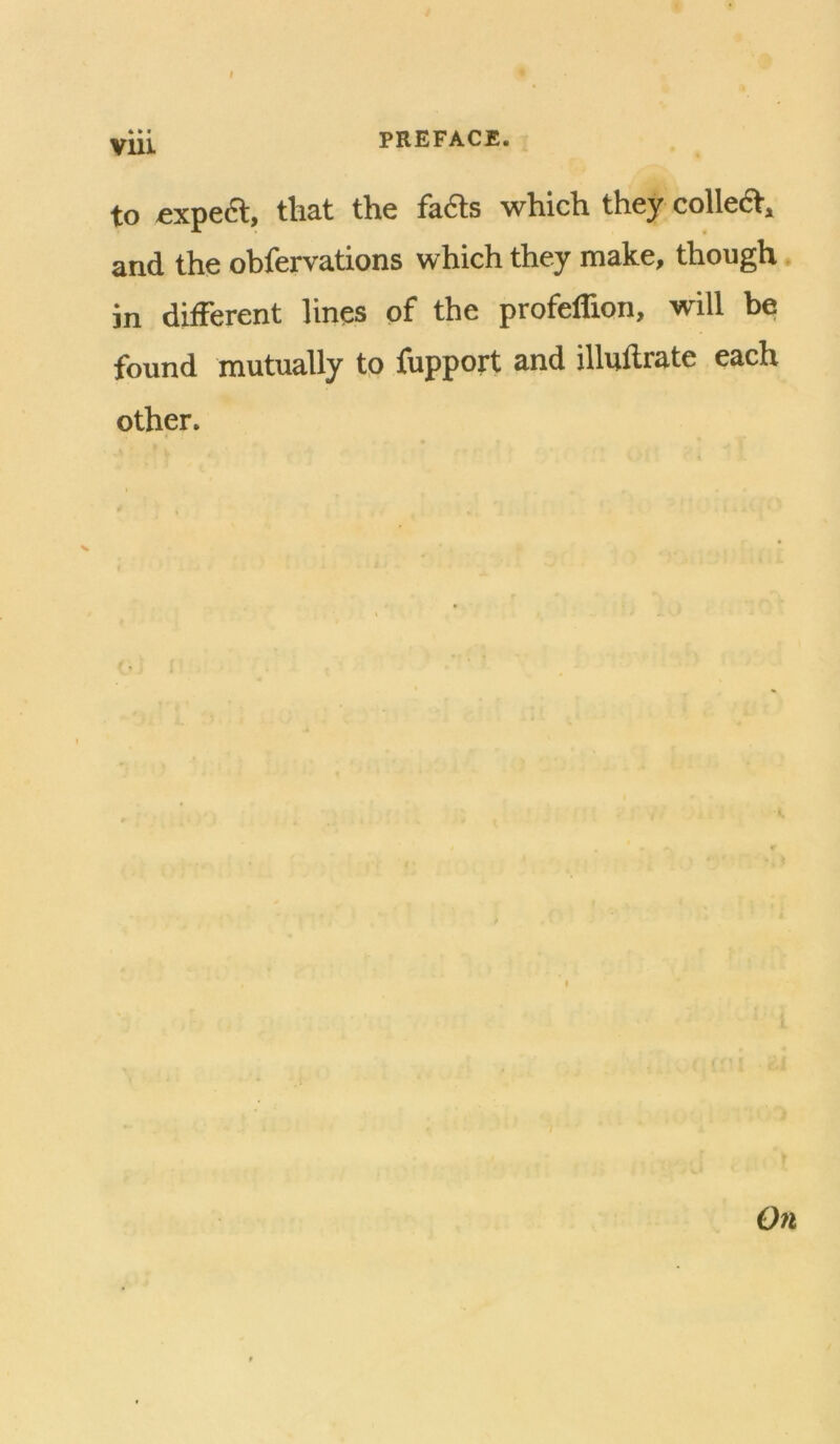 I yiii, PREFACE. to «xpe6l, that the fads which they collet, and the obfervations which they make, though * in different lines of the profeffion, will be found mutually tp fupport and illuflrate each other. On