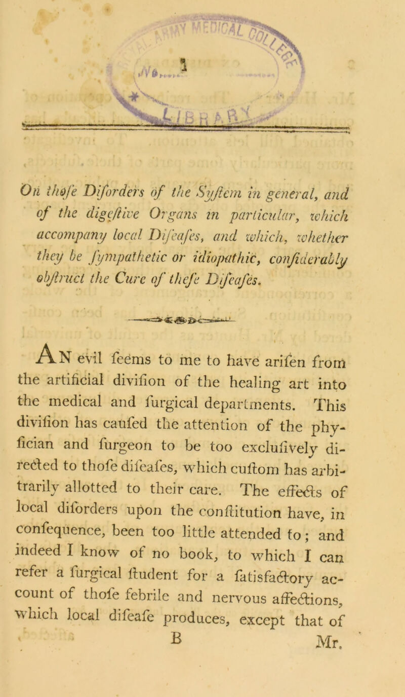 On thofe Difo?'ders of the Syftcm in general^ mid of the digcftive Organs m parlicular, xvhich accompany local I) if cafes, and zvhich, xohethcr they he fympathetic or idiopathic, confiderahly ohjiruct the Cure of thefe Difcafes. I A-N evil feems to me to have arifen from the artificial divifion of the healing art into the medical and furgical departments. This divifion has caufed the attention of the phy- fician and furgeon to be too exclufivelj di- reded to thofe difeafes, wdiich cuftom has arbi- trarily allotted to their care. The effe<fi;s of local diforders upon the conftitution have, in confeqiience, been too little attended to ; and indeed I know of no book, to which I can refer a furgical liudent for a fatisfaftory ac- count of thofe febrile and nervous affeftions, vvhich local difeafe produces, except that of B Mr.