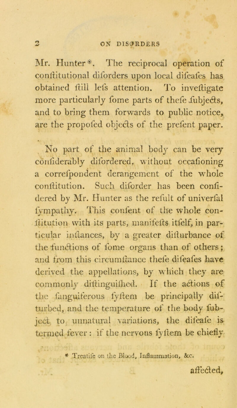 Mr. Hunter^. The reciprocal operation of conllitutional diforders upon local difeafes has obtained flili lets attention. To invelligate more particularly fome parts of thefe iiibjedls, and to bring them forwards to public notice, are the propofed objecls of the prefent paper. * No part of the animal body can be very conhderably difordered, without occalioning a correfpondent derangement of the whole conllitution. Such diforder has been confi- dered by Mr. Hunter as the refult of univerfal lympathy. This confent of the whole con- . Ititution with its parts, inanifclls itfelf, in par- ticular indances, by a greater dillurbance of the fundlions of fome organs than of others; and from tliis circumltance tliefe difeafes have derived the appellations, by y liich they are commonly diftinguillied. - If the actions of the fanguiferoiis fydem be principally dii- turbed, and the temperature of the body fub- jcct to unnatural variations, the difeafe is termed fever : if the nervous fydem be chiefly * Trcatlfe on the Blood, Inflammation, &c. aflecled.