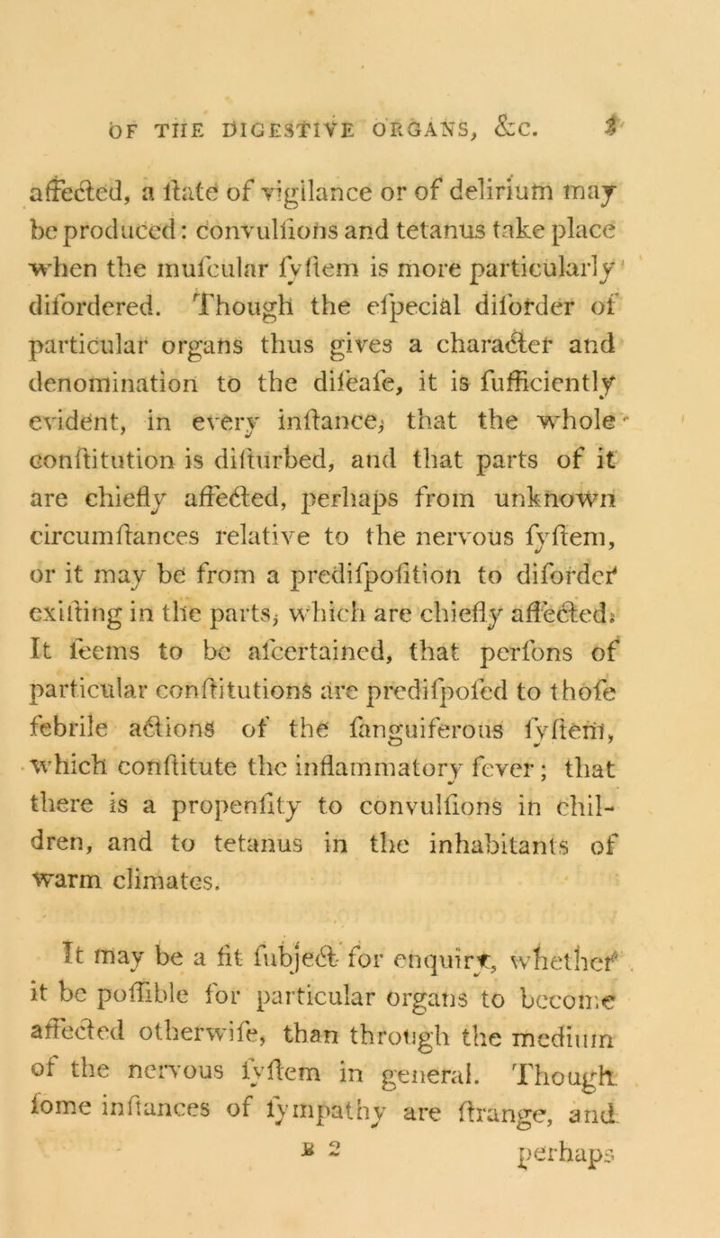 affecled, a Ibite of vigilance or of delirium maj be produced: convulfions and tetanus take place when the mufcular iVftem is more particularly- difordered. Though the efpecial diforder of particular organs thus gives a character and denomination to the dil'eafe, it is fufficiently evident, in every inltance,' that the whole'- Gonftitution is diftiirbed, and that parts of it are chiefly afledted, perhaps from unknown circiimfiances relative to the nervous fyflem, or it may be from a predifpofltion to difordcf Gxilling in the parts^ which are chiefly aflediedi It feems to be afcertaincd, that perfons of particular conflitutions are predifpofed to thofe febrile a^flionS of the' fan2:uiferous fvfteni, • which conflitute the inflammatory fever; that there is a propenflty to convulfions in chil- dren, and to tetanus in the inhabitants of warm climates. It may be a fit fubje(T for enquirt:, whetbef . it be poflible for particular organs to bccoiiie atfeeded otberwife, than through the medium of the nervous fyflem in general. Though, fome inflances of fvmpathy are flrange, and. ^ 2 perhaps