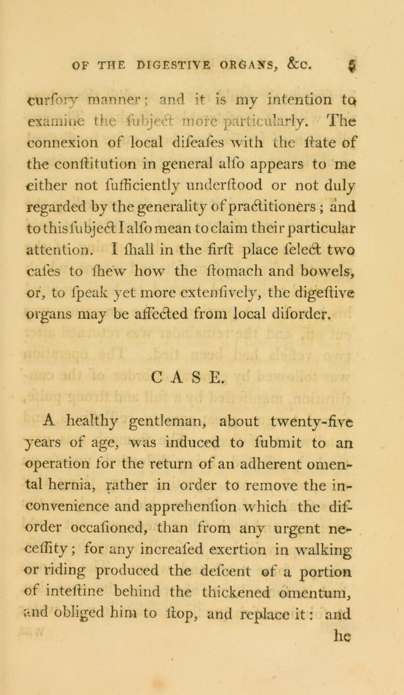 Ciirforv manner; and it is my intention tQ cxaiiiiue the fabje(d: more particularly. The connexion of local difeales with the Itate of the conllitution in general alfo appears to me either not fufficiently under Hood or not duly regarded by the generality of pradlitioners ; and to thisfubjedllalfo mean toelaim their particular attention. I ffiall in the firll: place feledl two cafes to the'w how the flomach and bowels, or, to tpeak yet more ex ten lively, the digelHve organs may be affedled from local diforder. CASE. A healthy gentleman, about twenty-five years of age, was induced to fubmit to an operation for the return of an adherent omen- tal hernia, rather in order to remove the in- convenience and apprehenfion which the dif- order occafioned, than from any urgent ne- cellity; for any increafed exertion in walking or riding produced the defeent of a portion of inteftine behind the thickened omentum, and obliged him to Hop, and replace it: and he