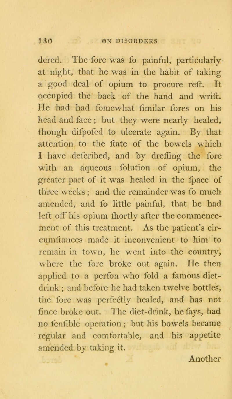 dered. The fore was fo painful, particularly at night, that he w^as in the habit of taking a good deal of opium to procure reft. It occupied the back of the hand and wrift. He had had fomewhat ftmilar fores on his head and face ; but they were nearly healed, though difpofed to ulcerate again. By that attention to the Itate of the bowels which I have defcribed, and by drefting the fore with an aqueous folution of opium, the greater part of it was healed in the fpace of three weeks ; and the remainder was fo much amended, and fo little painful, that he had left oft’ his opium fhortly after the commence- ment of this treatment. As the patient’s cir- cLimftances made it inconvenient to him to remain in town, he went into the country, where the fore broke out again. He then applied to a perfon who fold a famous diet- drink ; and before he had taken twelve bottled, the fore was perfectly healed, and has not . ftnee broke out. I he diet-drink, he fays, had no fenlible operation; but his bowels became regular and comfortable, and his appetite amended by taking it. Another