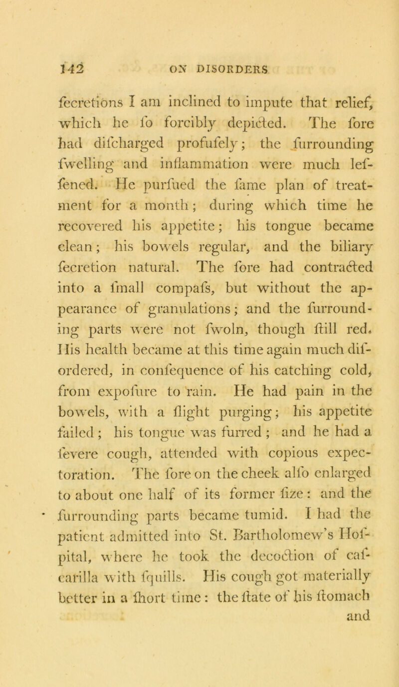 fecretions I am inclined to impute that relief, which he fo forcibly depicted. The fore had difcharged profufely; the Jiirrounding fwelling and inflammation were much lef- fened. He purfued the lame plan of treat- ment for a month; during which time he recovered his appetite; his tongue became clean; his bowels regular, and the biliary fecretion natural. The fore had contracted into a fmall compafs, but wdthout the ap- pearance of granulations; and the furround- ing parts w'ere not fwmln, though Itill red* I lis health became at this time again much dif- ordcred, in confequence of his catching cold> from expofure to rain. He had pain in the bow'els, with a flight purging; his appetite failed ; his tongue w as furred ; and he Had a fevere cough, attended with copious expec- toration. The fore on the cheek alfo enlarged to about one half of its former fize : and the * furrounding parts became tumid. I had the patient admitted into St. Bartholomew^’s Hoi- pital, where he took the decoClion of cal- carilla with fquills. His cough got materially better in a lliort time : the llate ot his Ifomach and