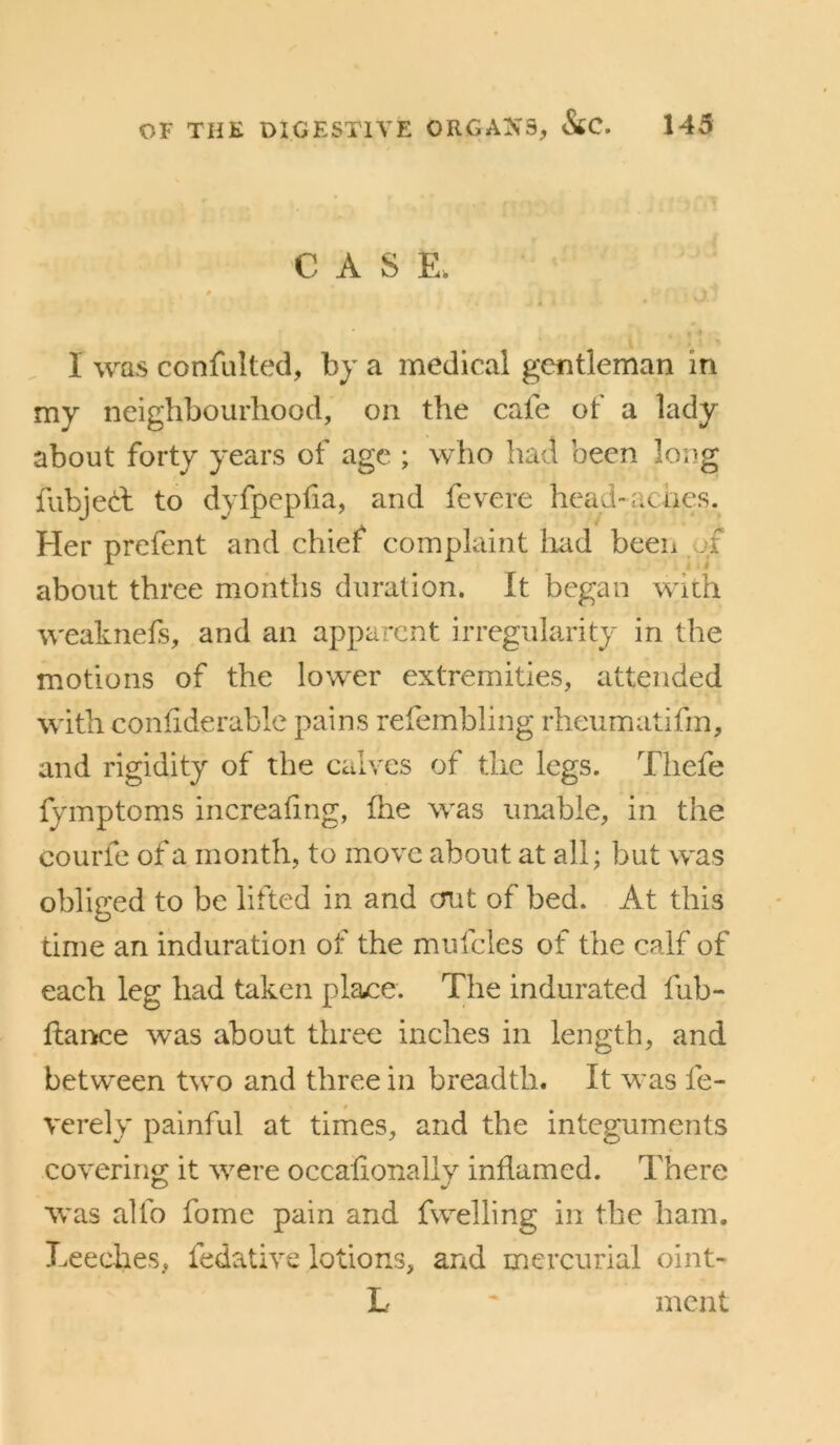 € A S E. 1 was confalted, by a medical gentleman in my neighbourhood, on the cafe of a lady about forty years of age ; who had been long fubjecl to dyfpepfia, and fevere head-acncs. Her prefent and chief complaint had been of about three months duration. It began with A^'eaknefs, and an apparent irregularity in the motions of the lower extremities, attended with coniiderablc pains refembling rheumatifm, and rigidity of the calves of the legs. Thefe fymptoms increaling, llie was unable, in the courfe of a month, to move about at all; but was obliged to be lifted in and out of bed. At this time an induration of the mufcles of the calf of each leg had taken plaice. The indurated fub- flance was about three inches in length, and between two and three in breadth. It was fe- verely painful at times, and the integuments covering it were occalionally inflamed. There was alfo fomc pain and fwelling in the ham. Leeches, fedative lotions, and mercurial oint- L ' meat