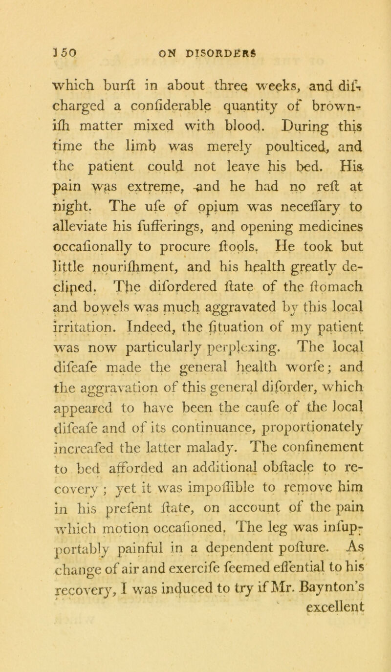 which burfl in about three weeks, and dift charged a conhderable quantity of brown- iflr matter mixed with blood. During this time the limb was merely poulticed, and the patient could not leave his bed. Hk pain wgs extreme, ^nd he had no reft at night. The ufe of opium was neceftary to alleviate his fufterings, and opening medicines occaftonally to procure ftopls. He took but httle npurifliment, and his health greatly de- cliped. The difordered ftate of the ftomach and bowels was much aggravated by this local irritation. Indeed, the fttuation of my patient was now particularly perplexing. The local difeafe made the general liealth worfe; and the aggravation of this general diforder, which appeared to have been the caufe of the local difeafe and of its continuance, proportionately increafed the latter malady. The confinement to bed afforded an additional obftacle to re- covery ; yet it was impoffible to remove him in his prefent ftate, on account of the pain which motion occafioned. The leg was infup- portably painful in a dependent pofture. As change of air and exercife feemed effential to his recovery, I was induced to try if Mr. Baynton’s excellent