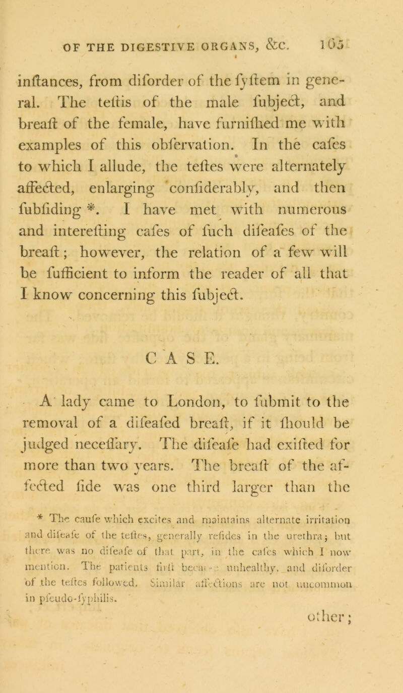 I inftances, from diforder of the fyllem in gene- ral. The tehis of the male fubject, and bread; of the female, have furniflied me w ith examples of this obfervation. In the cafes to which I allude, the telles were alternately atfedled, enlarging conliderably, and then fubliding I have met with numerous and interelling cafes of fuch dileafes of the bread; however, the relation of a' few will be fudicient to inform the reader of all that I know concerning this fubjed:. C A S E. ' ^ A' lady came to London, to fubmit to the removal of a difeafed bread:, if it diould be juvlged necedary. The difeafe had exifted for more than two vears. llie bread of the af- tcded dde was one third larger than the * The enufe which excites and niainlnins alternate irritation and dileate of the telte.s, generally refides in the urethra j but there, was no dileale of that part, in the cafes which I now mention. Ihe patients rivft bc(;ai - ' unhealthy, and diforder of the teJtcs followed. Similar aticetions arc not uncommon in pfcLido-fyphilis.