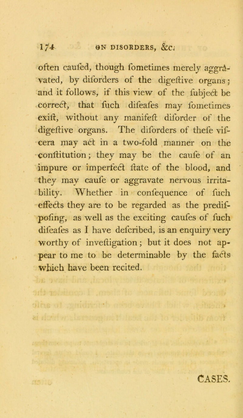 1ON DISORDERS, &C; often caufed, though fometimes merely aggra- vated, by diforders of the digeftive organs ; and it follows, if this view of the fubjed; be corred, that fuch difeafes may fometimes exift, without any manifeft diforder of the digeftive organs. The diforders of thefe vif- •cera may ad in a two-fold , manner on the conlfitution; they may be the caufe of an impure or imperfed Hate of the blood, and they may caufe or aggravate nervous irrita- bility. Whether in confequence of fuch effeds they are to be regarded as the predif- poling, as well as the exciting caufes of fuch difeafes as I have defcribed, is an enquiry very worthy of inveftigation; but it does not ap- pear to me to be determinable by the fads which have been recited.