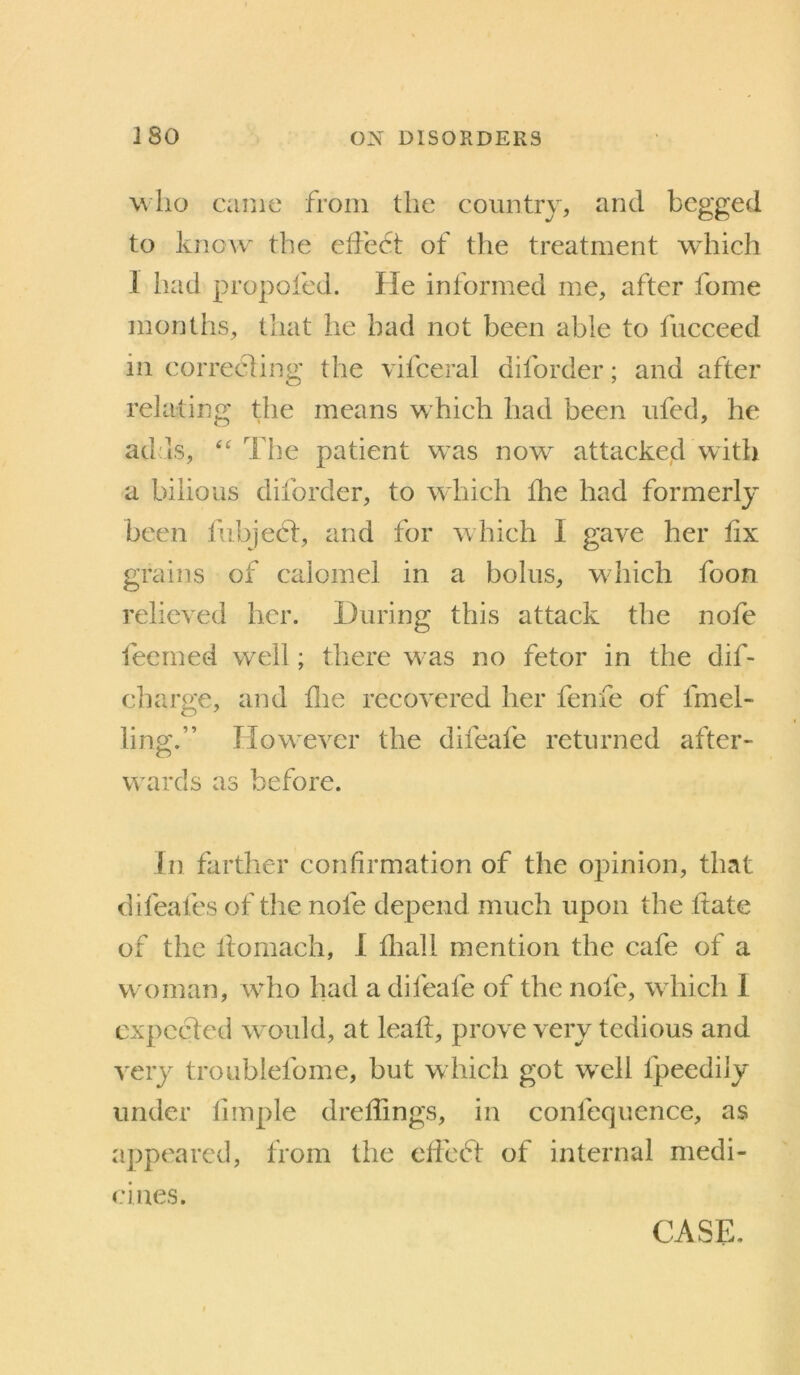 wlio came from the country, and begged to know the effedt of the treatment which 1 had propofed. He informed me, after fome montlis, that he bad not been able to fucceed in correcting the vifceral diforder; and after relating the means which had been ufed, he ad'Is, The patient w^as now^ attaeked with a bilious diforder, to which the had formerly been fubjecl:, and for which I gave her fix grains of calomel in a bolus, wdiicli foon relieved her. During this attack the nofe feerned well; there w as no fetor in the dif- charge, and flie recovered her fenfe of fmel- ling.” How'ever the difeafe returned after- wards as before. in farther confirmation of the opinion, that difeafes of the nofe depend much upon the ftate of the lloraach, I fliall mention the cafe of a w oman, wdio had a difeafe of the nofe, wdiich 1 expeeded would, at leafl, prove very tedious and very troublefome, but which got well fpeedily under limple dreflings, in confequence, as appeared, from the eficed of internal medi- cines. CASE.