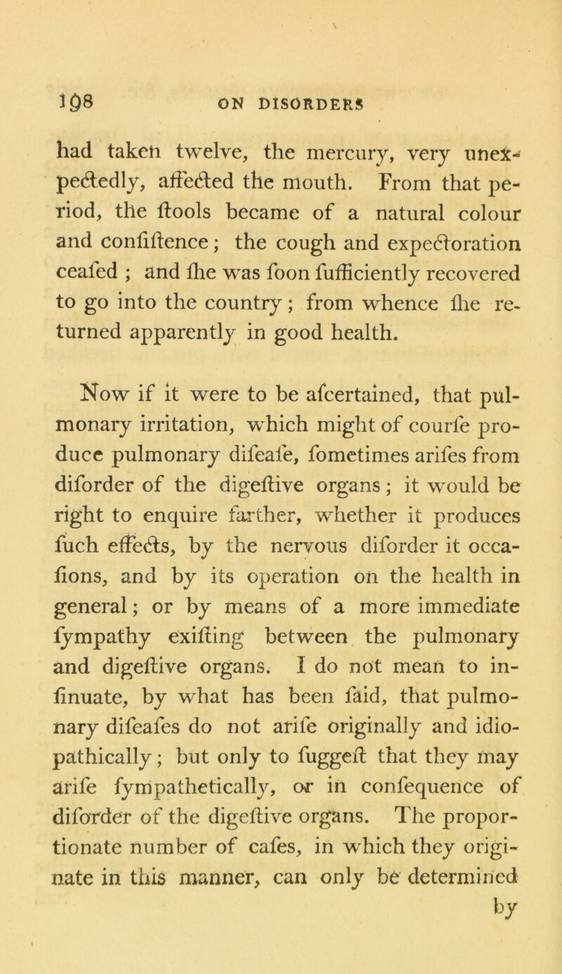 had taken twelve, the mercury, very iinex- pededly, alFeded the mouth. From that pe- riod, the llools became of a natural colour and confidence; the cough and expectoration ceafed ; and die was foon fufficiently recovered to go into the country; from whence die re- turned apparently in good health. Now if it were to be afcertained, that pul- monary irritation, which might of courfe pro- duce pulmonary difeafe, fometimes arifes from diforder of the digedive organs; it would be right to enquire faither, whether it produces fuch effects, by the nervous diforder it occa- dons, and by its operation on the health in general; or by means of a more immediate iympathy exiding between the pulmonary and digedive organs. I do not mean to in- dnuate, by what has been faid, that pulmo- nary difeafes do not arife originally and idio- pathically; but only to fugged that they may arife fympathctically, or in confequence of diforder of the digedive organs. The propor- tionate number of cafes, in which they origi- nate in this manner, can only be determined by