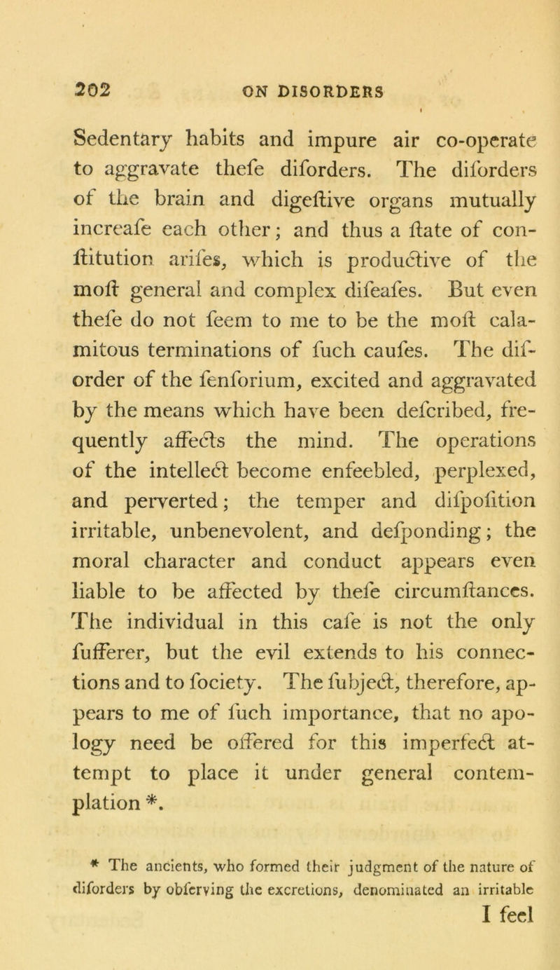 Sedentary habits and impure air co-operate to aggravate thefe diforders. The diforders ot the brain and digellive organs mutually increafe each other; and thus a Hate of con- Hitution arifes, which is productive of the mott general and complex difeafes. But even thefe do not feem to me to be the molt cala- mitous terminations of fuch caufes. The dif- order of the fenforium, excited and aggravated by the means which have been defcribed, fre- quently affedts the mind. The operations of the intellect become enfeebled, perplexed, and peiTerted; the temper and difpofition irritable, unbenevolent, and defponding; the moral character and conduct appears even liable to be affected by thefe circumftanccs. The individual in this cafe is not the only fufferer, but the evil extends to his connec- tions and to fociety. The fubjedt, therefore, ap- pears to me of fuch importance, that no apo- logy need be offered for this imperfedt at- tempt to place it under general contem- plation * The ancients, who formed their judgment of the nature of diforders by obferving the excretions, denominated an irritable I feel