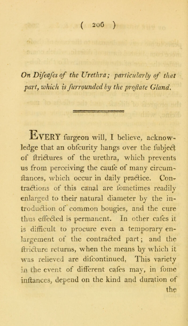 ( 20Q ) On Difeafes of the Urethra; particularly of that part, xvhich is fiirrounded by the projlate Gland, Every furgeon will, I believe, acknow- ledge that an obfcuritj hangs over the fubje^t of llridlures of the urethra, which prevents us from perceiving the caufe of many circmn- ilances, which occur in daily pradice. Con- tractions of this canal are fometimes readily enlarged to their natural diameter by the in- troduction of common bougies, and the cure thus effected is permanent. In other cafes it is difficult to procure even a temporary en- largement of the contracted part; and the ftricture returns, wffien the means by which it was relieved are difcontinued, This variety in the event of different cafes may, in fome inflances, depend on the kind and duration of the