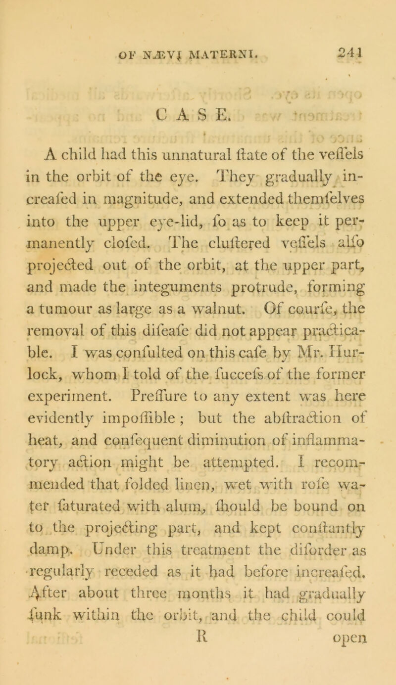 CASE. ■■ •! A child had this unnatural Hate of the vefleis in the orbit of the eye. They gradually An- creafed in magnitude, and extended themfelves into the upper eye-lid, fo as to keep it per- manently clofed. The clullered veHels i alio projedled out of the orbit, at the upper part, and made the^ integuments protrude, forming a tumour as large as a walnut. Of courfe, the removal of this difeafe did not appear practica- ble. I w’as confulted on this cafe bv Mr. Hur- ♦ U lock, whom I told of the fuccefs of the former experiment. PrelTure to any extent was here evidently impoffible ; but the abftraclion of heat, and confequent diminution of inflamma- tory action might be attempted. I reconv mended that folded linen, wet with rofe wa- ter faturated with alum, fhould be bound on to the projecting part, and kept contlantly damp. Under this treatment the diforder as •regidarly receded as it had before increafed. 4-fter about three months it had gradually funk within the orbit, and the child could R open