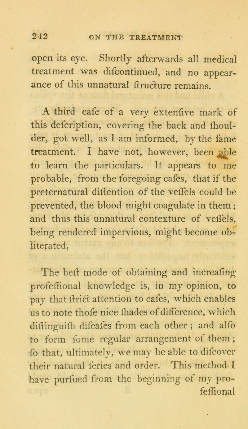 open its eye. Shortly afterwards all medical treatment was difcontinued, and no appear- ance of this unnatural ftrudure remains. A third cafe of a very extenlive mark of this defcription, covering the back and dioul- der, got well, as I am informed, by the fame treatment. I have not, however, been to learn the particulars. It appears to me probable, from the foregoing cafes, that if the preternatural dillention of the velTels could be prevented, the blood might coagulate in them ; and thus this unnatural contexture of vefl'els, being rendered impervious, might become ob^ literated. The bed: mode of obtaining and increafing profelTional knowledge is, in my opinion, to pay that firid; attention to cafes, which enables us to note thofe nice lhades of difference, which diltinguifli difeafes from each other ; and alfo to form fome regular arrangement of them; To that, ultimately, we may be able to difcover their natural feries and order. This method. I have purfued from the beginning of my pro- fefiional