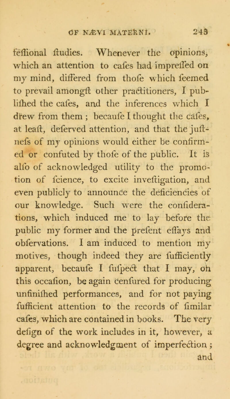 feUional Hudies. Whenever the opinions, which an attention to cafes had impreffed on my mind, differed from thofe which feemed to prevail amongll other pra6litioners, I pub- hfhed the cafes, and the inferences which I drew from them ; becaufe I thought tlie cafes, at lead:, deferv^ed attention, and that the jufl:- nefs of mj opinions would either be confirm- ed or confuted by thofe of the public. It is alfo of acknowledged utility to the promo- tion of fcience, to excite invefligation, and even publicly to announce the deficiencies of our knowledge. Such w^ere the eonfidera- tions, which induced me to lay before the public my former and the prefent effays and obfervations. I am induced to mention my motives, though indeed they are fufficiently apparent, becaufe I fufpedl that I may, oh this occafion, be again Cenfured for producing unfinifhed performances, and for not paying fufficient attention to the records of fimilar cafes, which are contained in books. The very defign of the work includes in it, how^ever, a degree and acknowledgment of imperfedion ; and