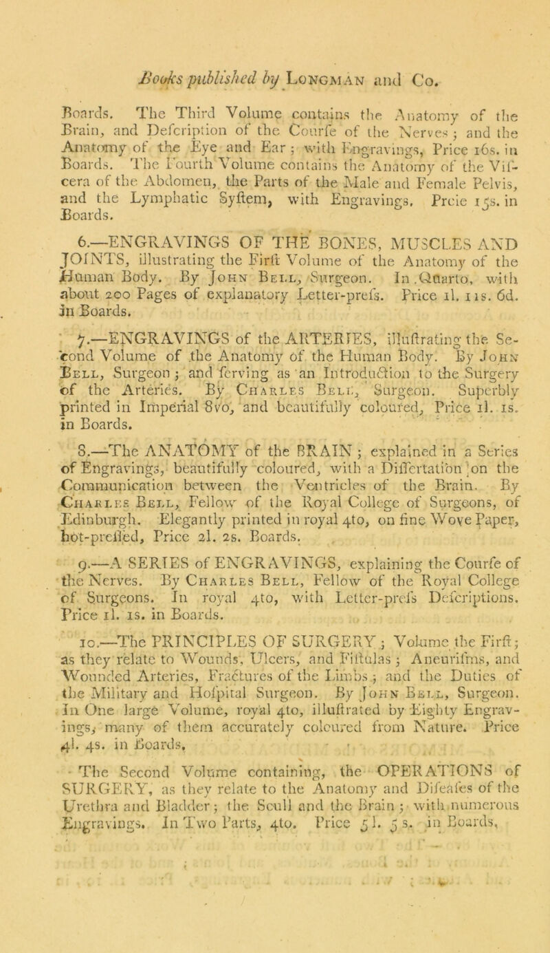 JJo(/ks published by Longman and Co. }^oards. The Third Volume contains the Aiiatomy of tlie Train, and Deferipiion of the Courfe of die Nerves ; and die Anat(?my of the Eye and Ear; with Engravings, Price i6s. in Boards, The Eourth Volume contains the Anatomy of the Vif- cera of the Abdomen, the Parts of the Male and Female Pelvis, and the Lymphatic Syftem, with Engravings. Preie i <s. in Boards. 6.—ENGPvAVINGS OF THE BONES, MUSCLES AND JOINTS, illustrating the Firtt Volume of the Anatomy of the jHuman Body. By John Bell, Surgeon. In .Ouarto, witii about 200 Pages of explanatory Letter-prefs. Price il. iis. 6d. in Boards. • y.—ENGRAVINGS of the ARTERIES, illudrating the Se- cond Volume of .the Anatomy of. the Fluman Body. By John Bell, Surgeon ; and ferving as an Introdudion to the Surgery of the Arteries. By Charles Bell, Surgeon. Superbly printed in Imperial 8vo,'and beautifully coloured. Price il. is. in Boards. S.—The ANATOMY of the BRAIN ; explained in a Series of Engravings, beautifully coloured, with a DilTertatibn]on the Communication between the Vetitricles of the Brain. By Charles Bell, Fellow of the Royal College of Surgeons, of Jidinburgh, Elegantly printed in royal 4to, on hne Wove Paper, hot-preiied. Price 2I. 2s. Boards. 9.—A SERIES of ENGRAVINGS, explaining the Courfe of tlie Nerves. By Charles Bell, Eellow of the Royal College of Surgeons. In royal 4to, with Letter-prefs Deferiptions. Price il. is. in Boards, JO.—The PRINCIPLES OF SURGERY ; Volume the FirR; as they relate to Wounds, Ulcers, and F'iilulas ; Aneurifm.s, and Wounded Arteries, FYadtures of the Limbs ; and the Duties of the Military and Hofpital Surgeon. By John Bell, Surgeon, in One large Volume, royal 410, illulirated by Eighty Engrav- ings,- many of them accurately coloured from Nature. Price 4I, 4s. in Boards, - ■ • The Second Volume containing, the OPERATIONS of SURGERY, as they relate to the Anatomy and Difeafes of the Urethra and Bladder; the Scull and the Brain pwitli.numerous Engravings, in Two Parts, 410. Price 5 L p s. in Boards,