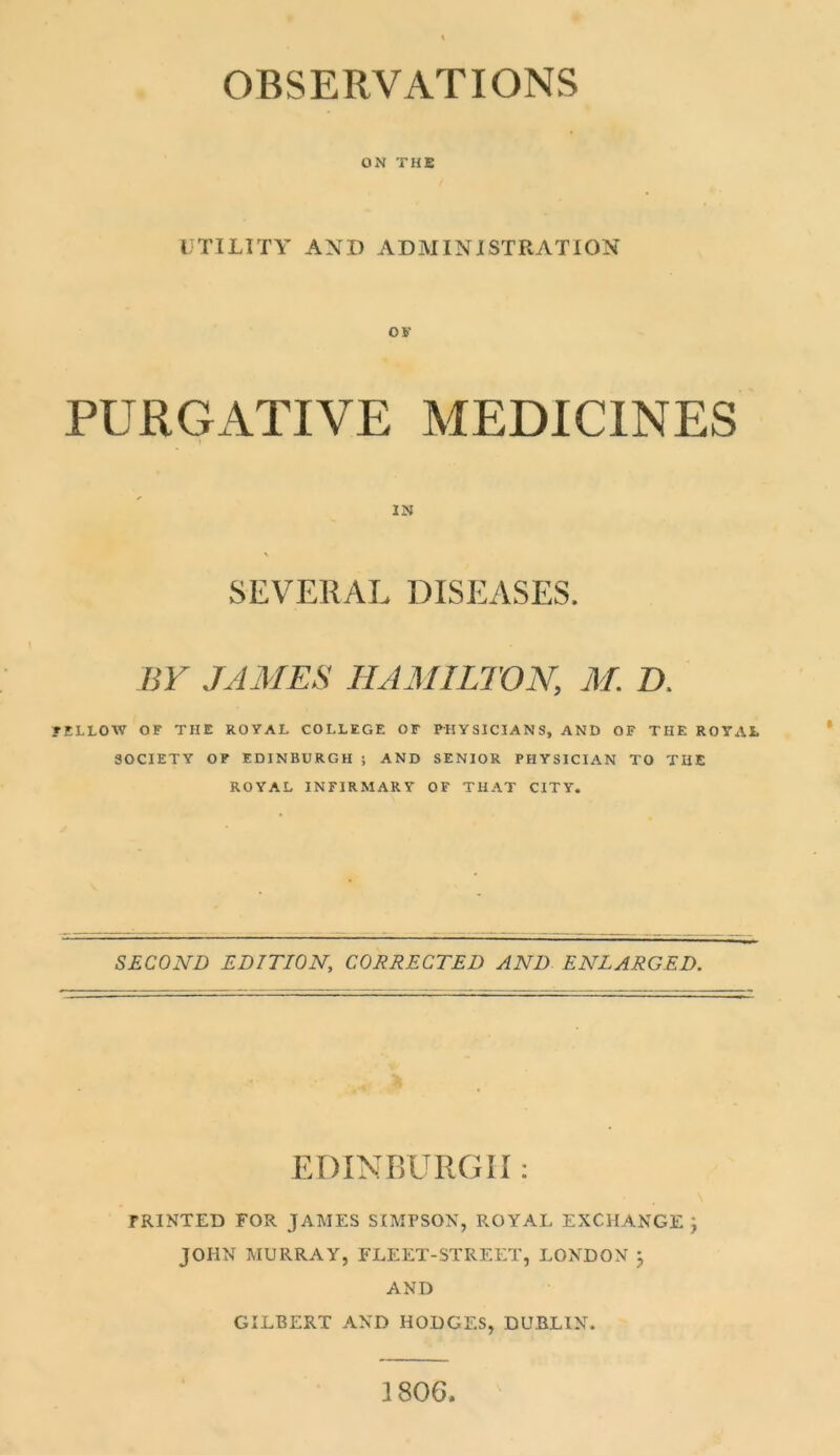 ON THE UTILITY AND ADMINISTRATION OK PURGATIVE MEDICINES IN SEVERAL DISEASES. BY JAMES HAMILTON, M. D. ?ELLOW OF THE ROYAL COLLEGE OF PHYSICIANS, AND OF THE ROYAL SOCIETY OF EDINBURGH ; AND SENIOR PHYSICIAN TO THE ROYAL INFIRMARY OF THAT CITY. SECOND EDITION, CORRECTED AND ENLARGED. EDINBURGH : rRINTED FOR JAMES SIMPSOX, ROYAL EXCHANGE; JOHN MURRAY, FLEET-STREET, LONDON ; AND GILBERT AND HODGES, DUBLIN. 1806