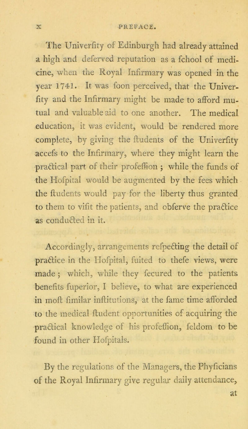 I'he Univerfity of Edinburgh had already attained a high and deferved reputation as a fchool of medi- cine, when the Royal Infirmary was opened in the year 1741. It was foon perceived, that the Univer- fity and the Infirmary might be made to afford mu- tual and valuable aid to one another. The medical education, it was evident, would be rendered more complete, by giving the fludents of the Univerfity accefs to the Infirmary, where they might learn the pradical part of their profeffion ; while the funds of the Hofpital would be augmented by the fees which the fludents would pay for the liberty thus granted to them to vifit the patients, and obferve the pradice as condiided in it. t Accordingly, arrangements refpeding the detail of pradice in the Hofpital, fuited to thefe views, were made ; which, while they fecured to the patients benefits fuperior, I believe, to what are experienced in mofl fimilar inflitutions, at the fame time afforded to the medical fludent opportunities of acquiring the pradical knowledge of his profeffion, feldom to be found in other Hofpitals. By the regulations of the Managers, the Phyficians of the Royal Infirmary give regular daily attendance, at