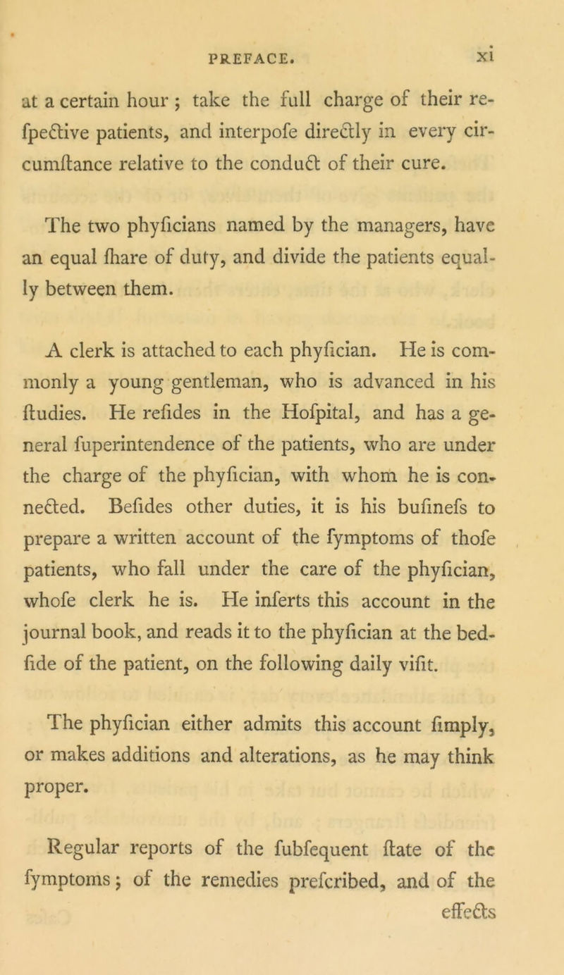 at a certain hour ; take the full charge of their re- fpeftive patients, and interpofe directly in every cir- cumftance relative to the condudl of their cure. The two phyficians named by the managers, have an equal fhare of duty, and divide the patients equal- ly between them. A clerk is attached to each phyfician. He is com- monly a young gentleman, who is advanced in his ftudies. He refides in the Hofpital, and has a ge- neral fuperintendence of the patients, who are under the charge of the phyfician, with whoiti he is con- nected. Befides other duties, it is his bufmefs to prepare a written account of the fymptoms of thofe patients, who fall under the care of the phyfician, whofe clerk he is. He inferts this account in the journal book, and reads it to the phyfician at the bed- fide of the patient, on the following daily vifit. The phyfician either admits this account fimply, or makes additions and alterations, as he may think proper. Regular reports of the fubfequent flate of the fymptoms j of the remedies preferibed, and of the effects