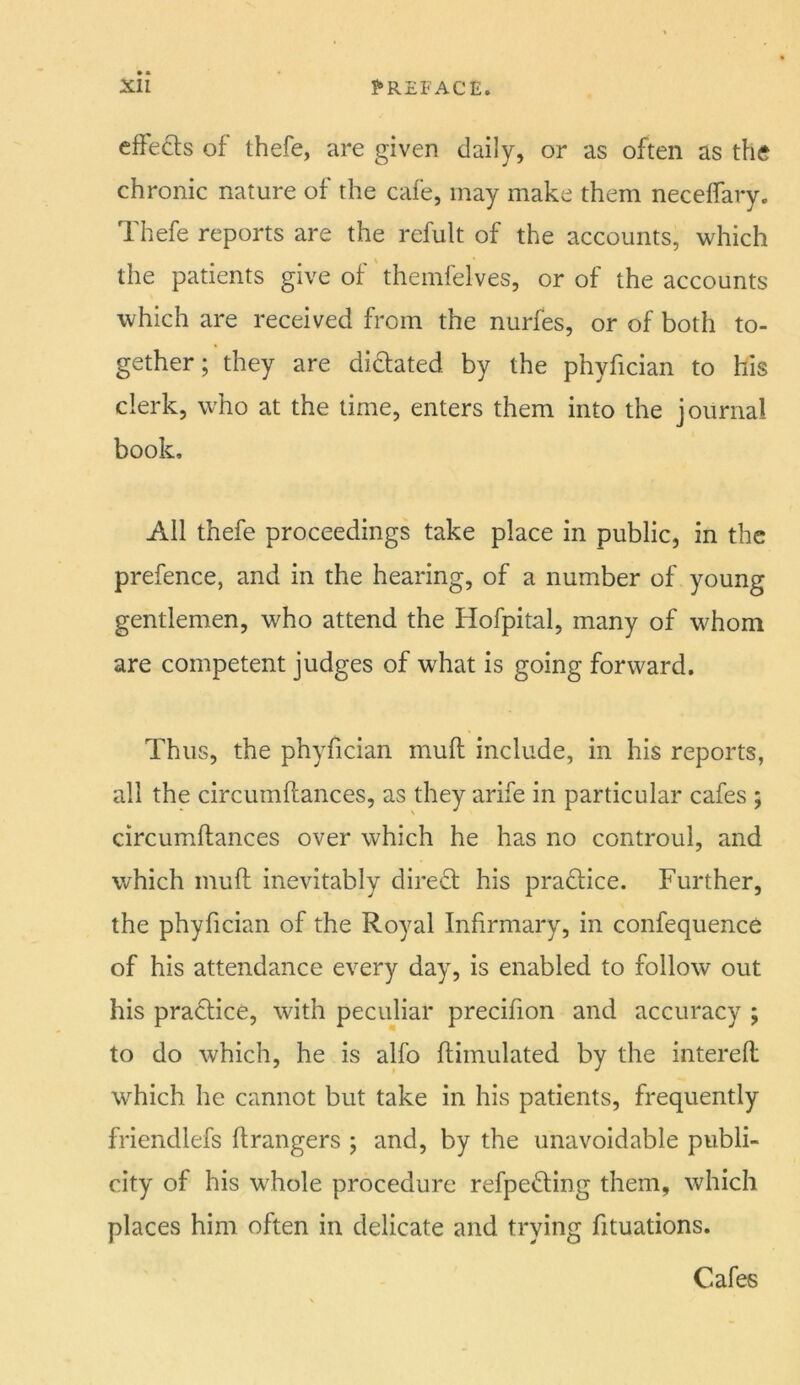 efFeds of thefe, are given daily, or as often as the chronic nature of the cafe, may make them neceifary. Thefe reports are the refult of the accounts, which the patients give of themfelves, or of the accounts which are received from the nurfes, or of both to- gether; they are dilated by the phyfician to his clerk, who at the time, enters them into the journal book. All thefe proceedings take place in public, in the prefence, and in the hearing, of a number of young gentlemen, who attend the Hofpital, many of whom are competent judges of what is going forward. Thus, the phyfician muft include, in his reports, all the circumftances, as they arife in particular cafes ; circumftances over which he has no controul, and which muft inevitably diredt his pradlice. Further, the phyfician of the Royal Infirmary, in confequence of his attendance every day, is enabled to follow out his practice, with peculiar precifion and accuracy ; to do which, he is alfo ftimulated by the interefl which he cannot but take in his patients, frequently friendlefs firangers ; and, by the unavoidable publi- city of his whole procedure refpefting them, which places him often in delicate and trying fituations. Cafes