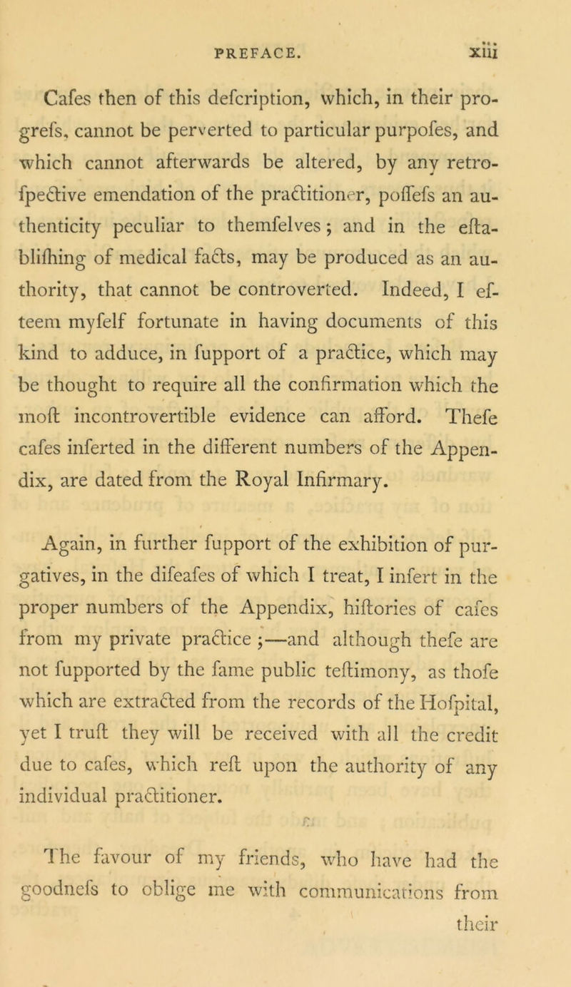 Cafes then of this defcription, which, in their pro- grefs, cannot be perverted to particular purpofes, and which cannot afterwards be altered, by any retro- fpedHve emendation of the pradlitioner, poflefs an au- thenticity peculiar to themfelves; and in the efta- blifhing of medical fa6ts, may be produced as an au- thority, that cannot be controverted. Indeed, I ef- teem myfelf fortunate in having documents of this kind to adduce, in fupport of a practice, which may be thought to require all the confirmation which the mofi: incontrovertible evidence can afford. Thefe cafes inferted in the different numbers of the Appen- dix, are dated from the Royal Infirmary. Again, in further fupport of the exhibition of pur- gatives, in the difeafes of which I treat, I infert in the proper numbers of the Appendix, hiflories of cafes from my private pradlice ;—and although thefe are not fupported by the fame public teftimony, as thofe which are extradled from the records of the Hofpital, yet I trufl they will be received with all the credit due to cafes, which reft upon the authority of any individual praditioner. r I'he favour of my friends, who have had the goodnefs to oblige me with communications from their