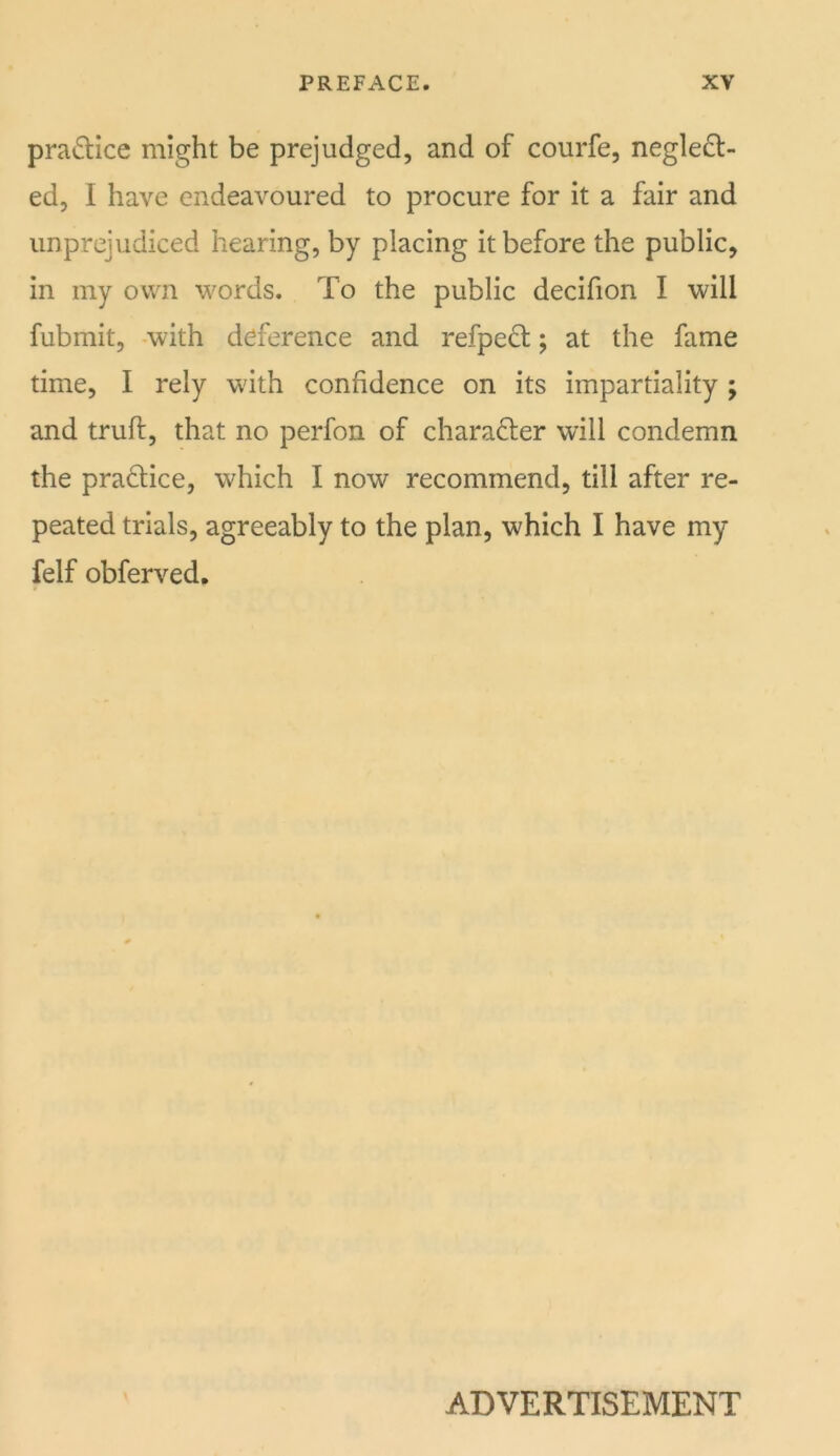 pra(5lice might be prejudged, and of courfe, neglect- ed, I have endeavoured to procure for it a fair and unprejudiced hearing, by placing it before the public, in my own words. To the public decifion I will fubmit, -with deference and refpeCt; at the fame time, I rely with confidence on its impartiality ; and truft, that no perfon of character will condemn the practice, which I now recommend, till after re- peated trials, agreeably to the plan, which I have my felf obferved. ADVERTISEMENT