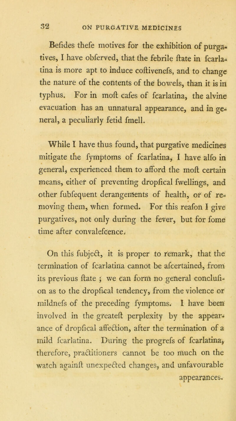 Befides thefe motives for the exhibition of purga- tives, I have obferved, that the febrile ftate in fcarla- tina is more apt to induce coftivenefs, and to change the nature of the contents of the bowels, than it is in typhus. For in mofl cafes of fcarlatina, the alvine evacuation has an unnatural appearance, and in ge- neral, a peculiarly fetid fmell. While I have thus found, that purgative medicines mitigate the fymptoms of fcarlatina, I have alfo in general, experienced them to afford the moft certain means, eithef of preventing dropfical fwellings, and other fubfequent derangenlents of health, or of re- moving them, when formed. For this reafon I give purgatives, not only during the fever, but for fome time after convalefcence. On this fubjeft, it is proper to remark, that the termination of fcarlatina cannot be ascertained, from its previous ftate ; we can form no general conclufi- on as to the dropfical tendency, from the violence or mildnefs of the preceding fymptoms. I have been' involved in the greatefl perplexity by the appear- ance of dropfical affection, after the termination of a mild fcarlatina. During the progrefs of fcarlatina, therefore, practitioners cannot be too much on the watch againft unexpefted changes, and unfavourable appearances.