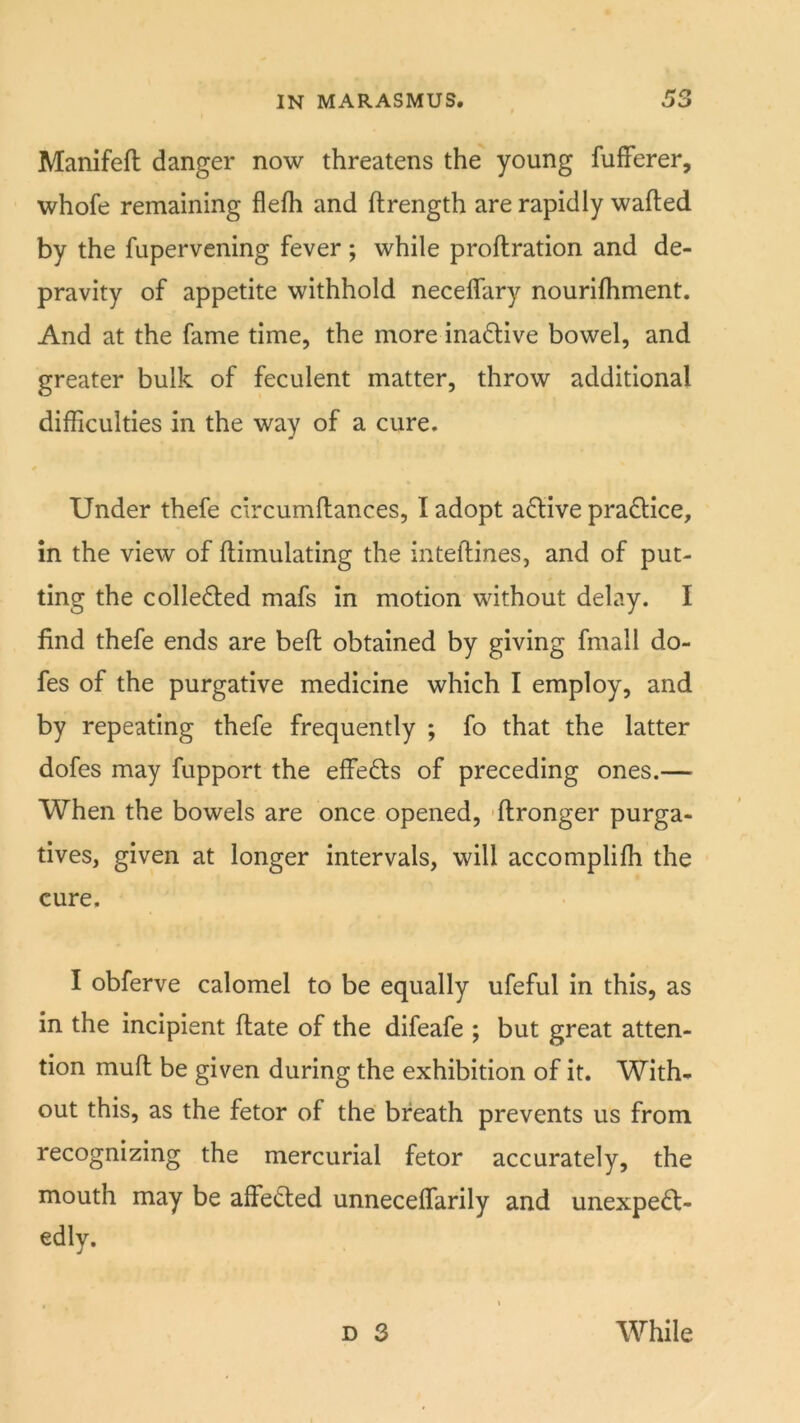 Manifefl danger now threatens the young fufFerer, whofe remaining flefli and ftrength are rapidly wafted by the fupervening fever; while proftration and de- pravity of appetite withhold neceflary nourifliment. And at the fame time, the more inactive bowel, and greater bulk of feculent matter, throw additional difficulties in the way of a cure. Under thefe circumftances, I adopt a(ftive pra£l;ice, in the view of ftimulating the inteftines, and of put- ting the collected mafs in motion without delay. I find thefe ends are beft obtained by giving fmall do- fes of the purgative medicine which I employ, and by repeating thefe frequently ; fo that the latter dofes may fupport the effefts of preceding ones.— When the bowels are once opened, -ftronger purga- tives, given at longer intervals, will accomplifh the cure. I obferve calomel to be equally ufeful in this, as in the incipient ftate of the difeafe ; but great atten- tion muft be given during the exhibition of it. With- out this, as the fetor of the breath prevents us from recognizing the mercurial fetor accurately, the mouth may be affe<fted unneceffarily and unexpect- edly. D 3 While