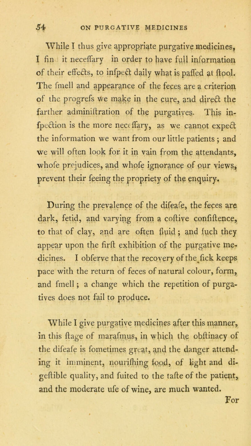 While I thus give appropriate purgative medicines, I fin- it neceflary in order to have fpll information of their effects, to infpe^t daily what is palfed at ftpol. The fniell and appearance of the fepes are a criterion of the progrefs we make in the cure, and direct the farther adminifiration of the purgatives. This in- fpeclioii is the more neceffary, as we cannot expert the information we want from our little patients ; and we will often look for it in vain from the attendants, whofe prejudices, and whpfe ignorance of pur views, prevent their feeing the propriety of thp enquiry. During the prevalence of the difeafe, the feces are dark, fetid, and varying from a coflive confiftence, to that of clay, and are often fluid; and fuch they appear upon the firfl: exhibition of the purgative me- dicines. I obferve that the recovery of the^fick keeps pace with the return of feces of natural colour, form, and fmell; a change which the repetition of purga- tives does not fail to produce. While I give purgative medicines after this manner, in this ftage of marafmus, in which the obftinacy of the difeafe is fonietimes great, and the danger attend- ing it imminent, nourijfimg food, of light and di- ‘ geftible quality, and fuited to the tafle of the patient, and the moderate ufe of wine, are much wanted. For