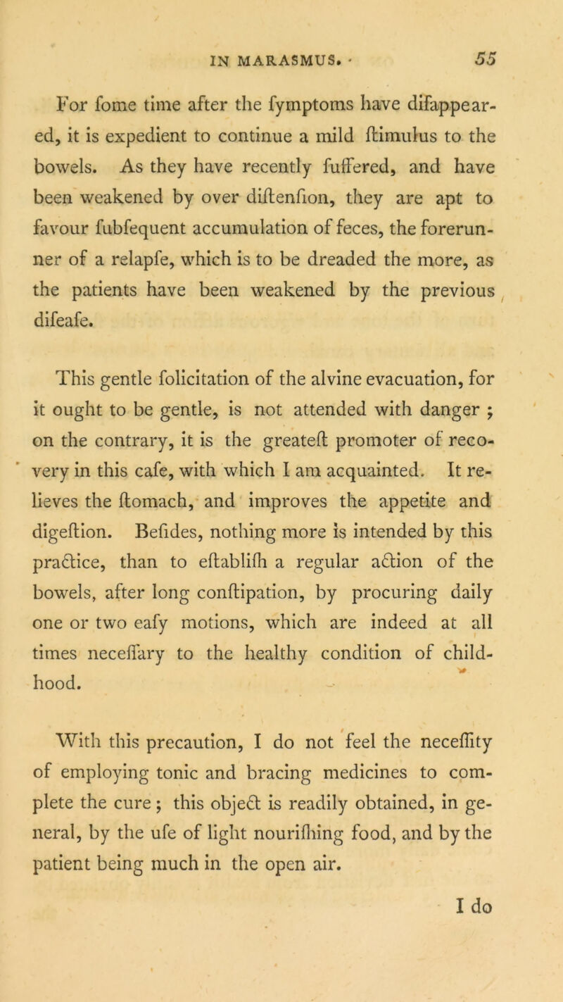For fome time after the fymptoms have difappear- ed, it is expedient to continue a mild ftimulus to the bowels. As they have recently fulFered, and have been weakened by over diftenfion, they are apt to favour fubfequent accumulation of feces, the forerun- ner of a relapfe, which is to be dreaded the more, as the patients have been weakened by the previous difeafe. This gentle follcitation of the alvine evacuation, for it ought to be gentle, is not attended with danger ; on the contrary, it is the greateft promoter of reco- very in this cafe, with which I am acquainted. It re- lieves the flomach,' and improves the appetite and digeftion. Befides, nothing more is intended by this practice, than to eftablifli a regular a£Uon of the bowels, after long conftipation, by procuring daily one or two eafy motions, which are indeed at all times neceffary to the healthy condition of child- hood. With this precaution, I do not feel the neceflity of employing tonic and bracing medicines to com- plete the cure; this object is readily obtained, in ge- neral, by the ufe of light nourifliing food, and by the patient being much in the open air.