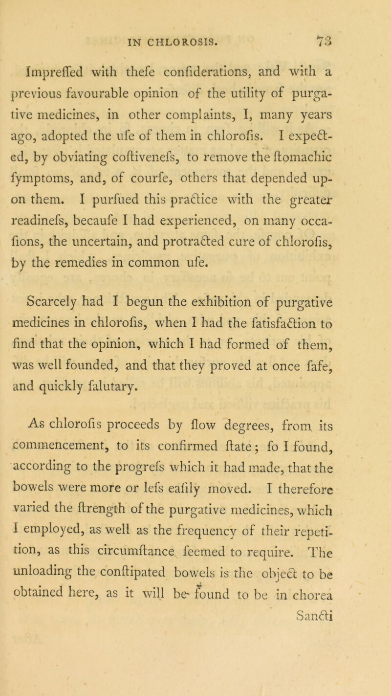 Iinpreffed with thefe confiderations, and with a previous favourable opinion of the utility of purga- live medicines, in other complaints, I, many years ago, adopted the ufe of them in chlorofis. I expell- ed, by obviating coflivenefs, to remove the flomachic fymptoms, and, of courfe, others that depended up- on them. I purfued this pradice with the greater readinefs, becaufe I had experienced, on many occa- fions, the uncertain, and protracted cure of chlorofis, by the remedies in common ufe. Scarcely had I begun the exhibition of purgative medicines in chlorofis, when I had the fatisfadtion to * find that the opinion, which I had formed of them, was well founded, and that they proved at once fafe, and quickly falutary. As chlorofis proceeds by flow degrees, from its commencement, to its confirmed flate; fo I found, according to the progrefs which it had made, that the bowels were more or lefs eafily moved. I therefore varied the ftrength of the purgative medicines, which I employed, as well as the frequency of their repeti- tion, as this circumftance feemed to require. The unloading the conftipated bowels is the object to be obtained here, as it will be* found to be in chorea Sandi