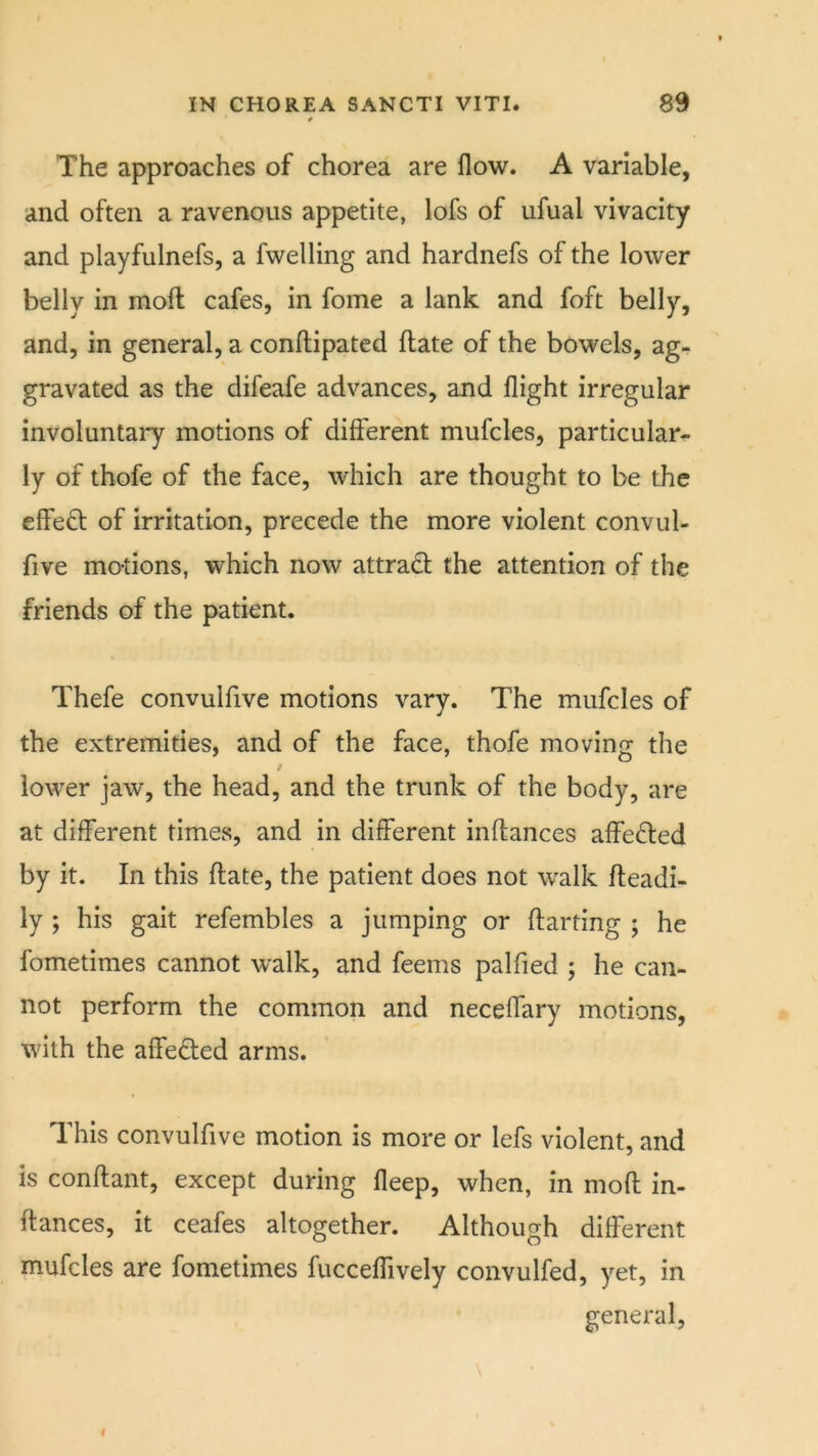 The approaches of chorea are flow. A variable, and often a ravenous appetite, lofs of ufual vivacity and playfulnefs, a fwelling and hardnefs of the lower belly in moft cafes, in fome a lank and foft belly, and, in general, a conftipatcd flate of the bowels, ag- gravated as the difeafe advances, and flight irregular involuntary motions of different mufcles, particular^- ly of thofe of the face, which are thought to be the effect of irritation, precede the more violent convul- five motions, which now attradl the attention of the friends of the patient. Thefe convulfive motions vary. The mufcles of the extremities, and of the face, thofe moving the / lower jaw, the head, and the trunk of the body, are at different times, and in different inftances affedled by it. In this flate, the patient does not walk fleadi- ly ; his gait refembles a jumping or darting ; he fometimes cannot walk, and feems palfied ; he can- not perform the common and neceflary motions, with the affeded arms. This convulfive motion is more or lefs violent, and is condant, except during fleep, when, in mod in- dances, it ceafes altogether. Although different mufcles are fometimes fucceffively convulfed, yet, in general,