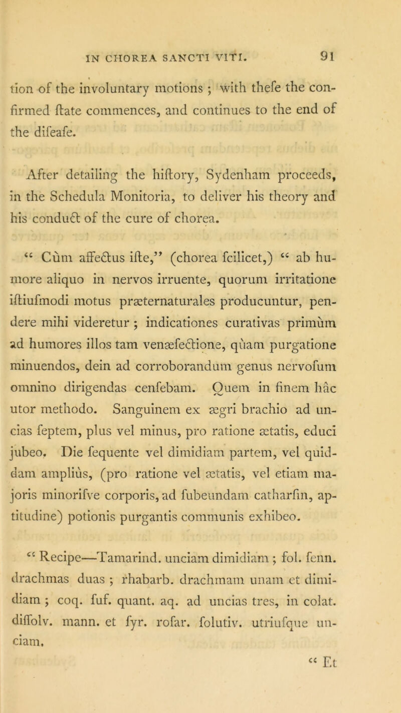 lion of the involuntary motions ; with thefe the con- firmed flate commences, and continues to the end of the difeafe. After detailing the hiflory, Sydenham proceeds, in the Schedula Monitoria, to deliver his theory and his conduct of the cure of chorea. “ Cum aifedlus ifle,” (chorea fcilicet,) ab hii- more aliquo in nervos irruente, quorum irritatione iftiufmodi motus praeternaturales producuntur, pen- dere mihi videretur; indicationes curativas primum ad humores illos tarn venasfe^tione, quam purgatione minuendos, dein ad corroborandum genus nervofum omnino dirigendas cenfebam. Quern in finem hac utor methodo. Sanguinem ex a^gri brachio ad un- cias feptem, plus vel minus, pro ratione a::tatis, educi jubeo. Die fequente vel dimidiam partem, vel quid- dam amplius, (pro ratione vel aetatis, vel etiam ma- joris minorifve corporis, ad fubeundam catharfm, ap- titudine) potionis purgantis communis exhibeo. Recipe—Tamarind, unciam dimidiam ; fol. fenn. drachmas duas ; rhabarb. drachmam imam et dirni- diain ; coq. fuf. quant, aq. ad uncias tres, in colat. diffolv, mann. et fyr. rofar. folutiv. utriufqiie un- ci am. « Et