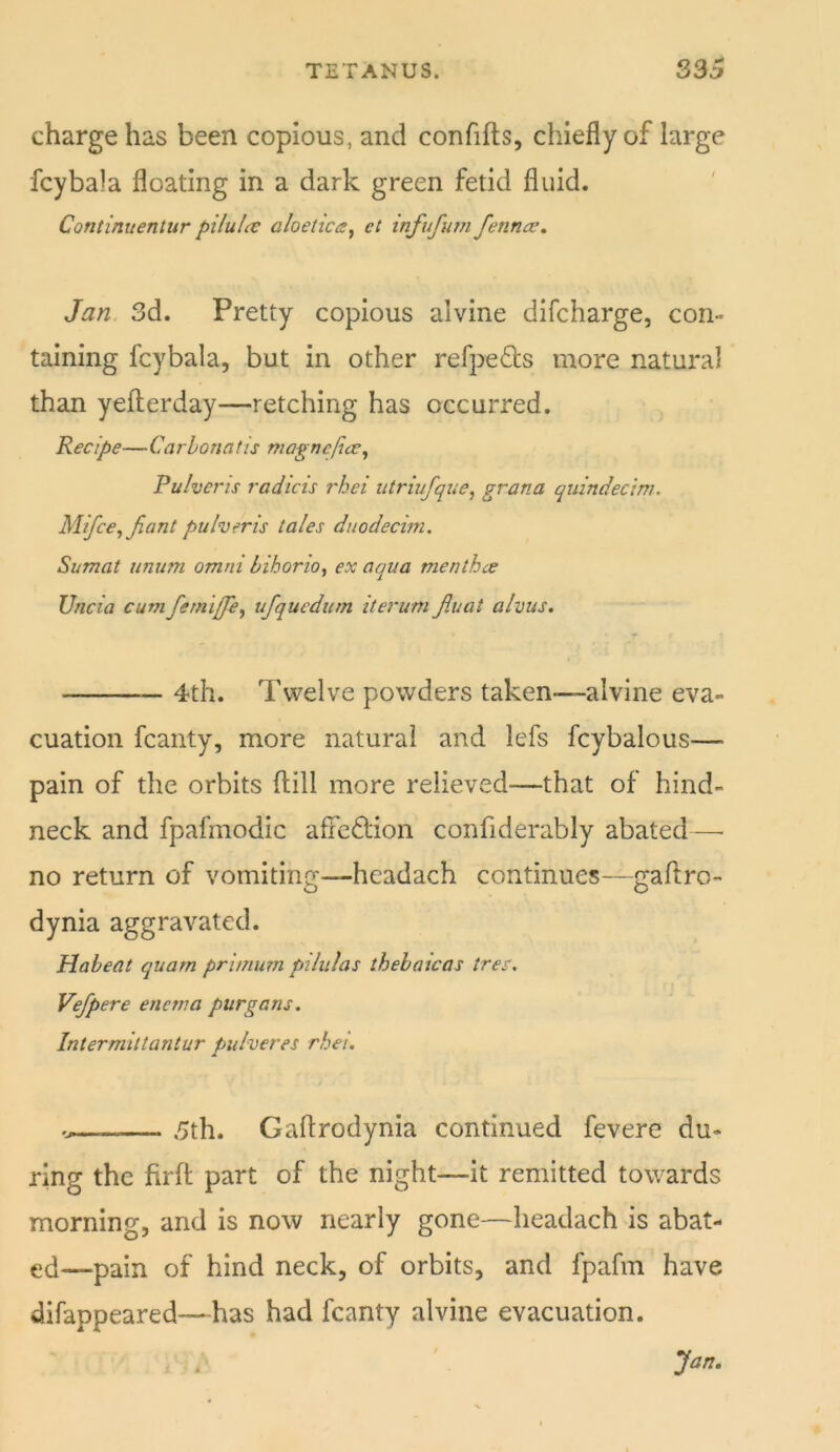 charge has been copious, and confifts, chiefly of large fcybala floating in a dark green fetid fluid. Continuentur piluUe aloetica^ el infufutn fetinae^ Jan 3d. Pretty copious alvine difcharge, con- taining fcybala, but in other refpefls more natural than yefterday—retching has occurred. Recipe—Carhonatis magnejice^ Pulvens radicis rhei utriufque, grana quindec'wi. Mifce^Jiant pulveris tales duodecim. Sumat unum omni bihorio, ex aqua menthcs Uncia cum fetntffe^ ufquedurn itei'um Jiuat alvus. 4th. Twelve powders taken—alvine eva- cuation fcanty, more natural and lefs fcybalous— pain of the orbits (till more relieved—that of hind- neck and fpafinodic afFeflion confiderably abated—■ no return of vomiting—headach continues—gaftro- dynia aggravated. Habeat quam primum pihilas thebaicas tree. Vefpere enema purgans. Intermiltantur pulveres rhei. — 5th. Gaflrodynia continued fevere du- ring the firft part of the night—it remitted towards morning, and is now nearly gone—headach is abat- ed—pain of hind neck, of orbits, and fpafm have difappeared—has had fcanty alvine evacuation. Jan.