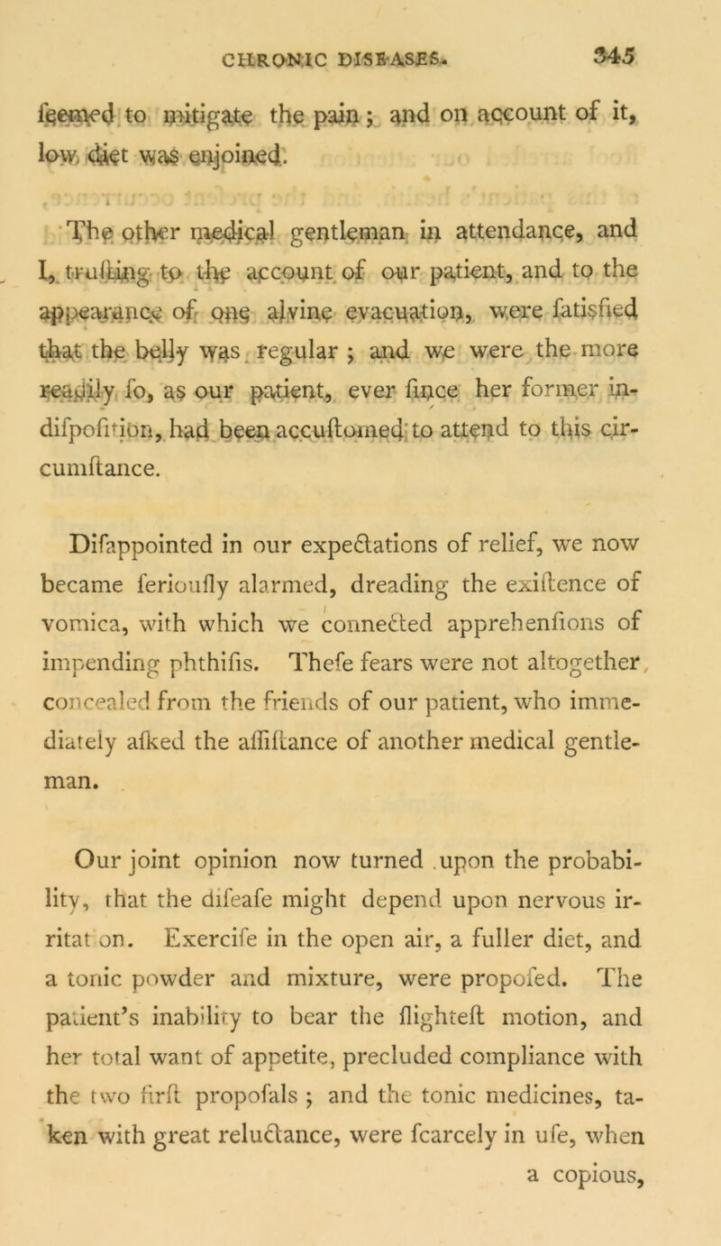 to i?>kiga,t:^ tjie pw; on^acjeount of it, low> 4kt Qijjoiiijecl;. •'f’he. Qj:!>er m^^cal gentleman; ki attendance, and I,, t-ruiiingr'tft. tf^ apcpnntof onr patient, and to the appearancp off aJy eyaenadQQj were fati§fied t^at the bpljy \y4s^ regular j and wp were the.more ]^adfly, fo, a§ our padent, ever fince' her former in- difpolition,.had,be€:n accufhcHnedito attend to this cir- cumftance. Difappointed in our expedlations of relief, we now became ferioufly alarmed, dreading the exigence of vomica, with which we connected apprehenlions of impending phthifis. Thefe fears were not altogether, concealed from the friends of our patient, who imme- diately afked the affiliance of another medical gentle- man. Our joint opinion now turned .upon the probabi- lity, that the difeafe might depend upon nervous ir- ritat on. Exercife in the open air, a fuller diet, and a tonic powder and mixture, were propofed. The patieiit’s inability to bear the flightell motion, and her total want of appetite, precluded compliance with the two hrh propofals ; and the tonic medicines, ta- ken with great reludance, were fcarcely in ufe, when a copious.