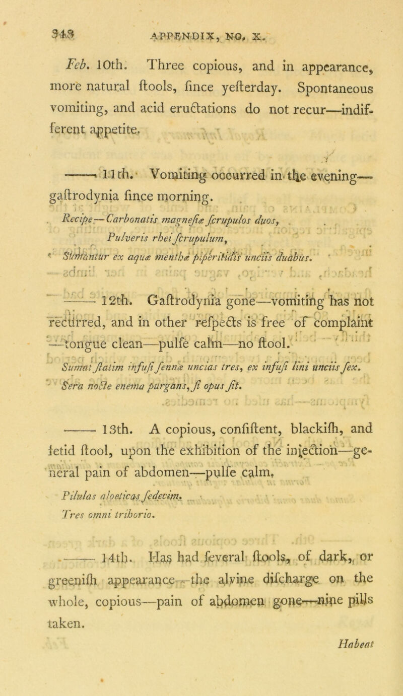 343 Feb, 10th. Three copious, and in appearance, more natural ftools, fince yefterday. Spontaneous vomiting, and acid eructations do not recur—indif- ferent appetite. t ——t 1.1 th. ‘ Voniiting occurred in< ti^e evening— gaftrodynia fince niorning. . Recipe^—Carbonatis magnejta fcrupulos duos, . Pulveris rheifcrupulum^ Si/fffimtur ex aqu£ nienthdplperiUetis iinciis'duahus. ' ' 'jrlrrfri •• - OVJ.‘ Ki - ■ • . . r. f , , i t , —12th. Gaftrodynia gone—voniiting lias not redtirred, and in other ■’rcfpedls is free oF complaint ‘'—tongue clean—pulfe calm—no ftool. ‘ ' ^ ~ li ' ' * “ • * • ■ .. ' -i ' Sujymt Jlatim infuft fenrus uncias tres, ex infuji Uni unciis fexi ^ ’ Sera noSIe enema purgans,Jt opus Jit, ' ^ .o . ..jOiC ' . '' , .;j — Jji. ... ' ; ! • 13th. A copious, confiflent, blackilh, and fetid flool, upon the exhibition of the infection—ge- neral pain of abdomen—pulfe palm, 7 ■ '■ . 'A. ’'.'.O Pilules nioeiicasfedecim, \ • Tres Omni irihorio. 14th. Ha;? had feveral ftools, of dark,, or greenifli appearance-r-the alviiie difchai'ge on the whole, copious—pain of abdomen gone-^nme piljs taken. Habeat