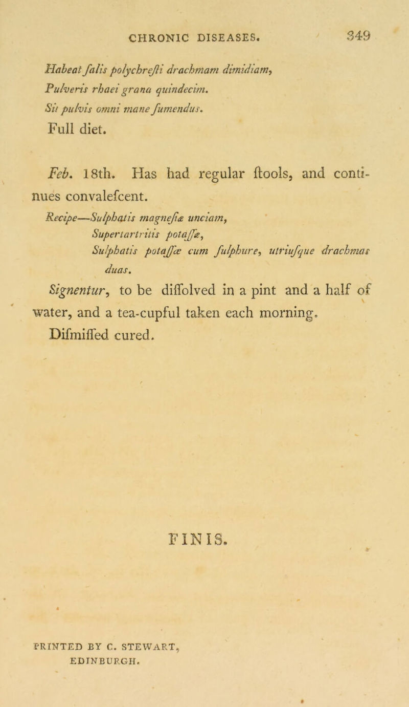 S49 Habeat falls polychrejli drachmam dimidiam, Puheris rhaei grana quindecini. Sit puhis Omni mane fumendus. Full diet. Feb. 18th. Has had regular ftools, and conti- nues convalefcent. Recipe—Sulphaiis magnefte unciatrif Supertartritis potajfe^ SuJphatis potajfce cum fulphure^ utriufque drachmas duas, Signentur, to be diflblved in a pint and a half of water, and a tea-cupful taken each morning. Difmilfed cured. FINIS. 4 PRINTED BY C. STEWART, EDINBURGH.