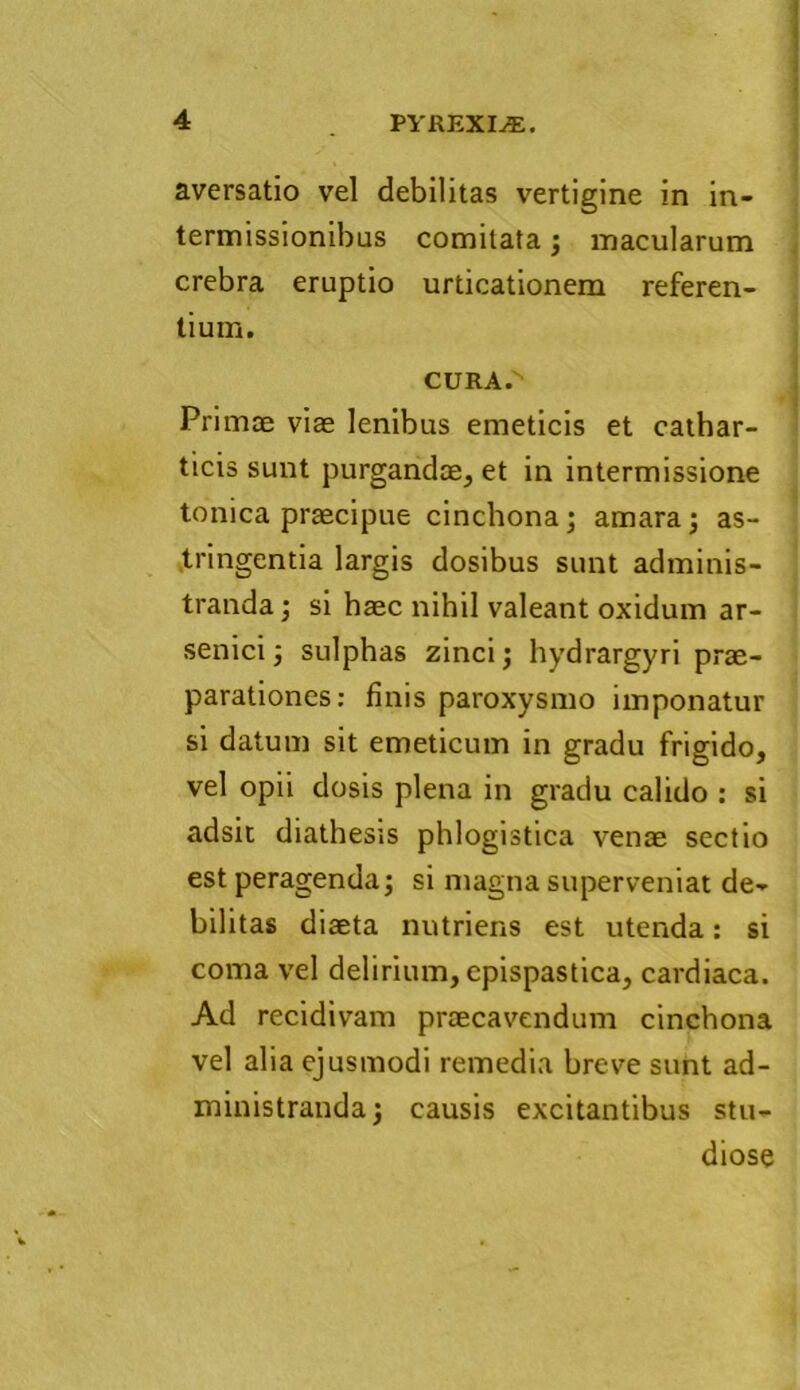 aversatio vel debilitas vertigine in in- termissionibus comitata ; macularum crebra eruptio urticationem referen- tium. CURA.'' Primae viae lenibus emeticis et cathar- ticis sunt purgandae, et in intermissione tonica praecipue cinchona; amara ; as- tringentia largis dosibus sunt adminis- tranda ; si haec nihil valeant oxidum ar- senici; sulphas zinci; hydrargyri prae- parationes: finis paroxysmo imponatur si datum sit emeticum in gradu frigido, vel opii dosis plena in gradu calido : si adsit diathesis phlogistica venae sectio est peragenda; si magna superveniat de- bilitas diaeta nutriens est utenda: si coma vel delirium, epispastica, cardiaca. Ad recidivam praecavendum cinchona vel alia ejusmodi remedia breve sunt ad- ministranda; causis excitantibus stu- diose