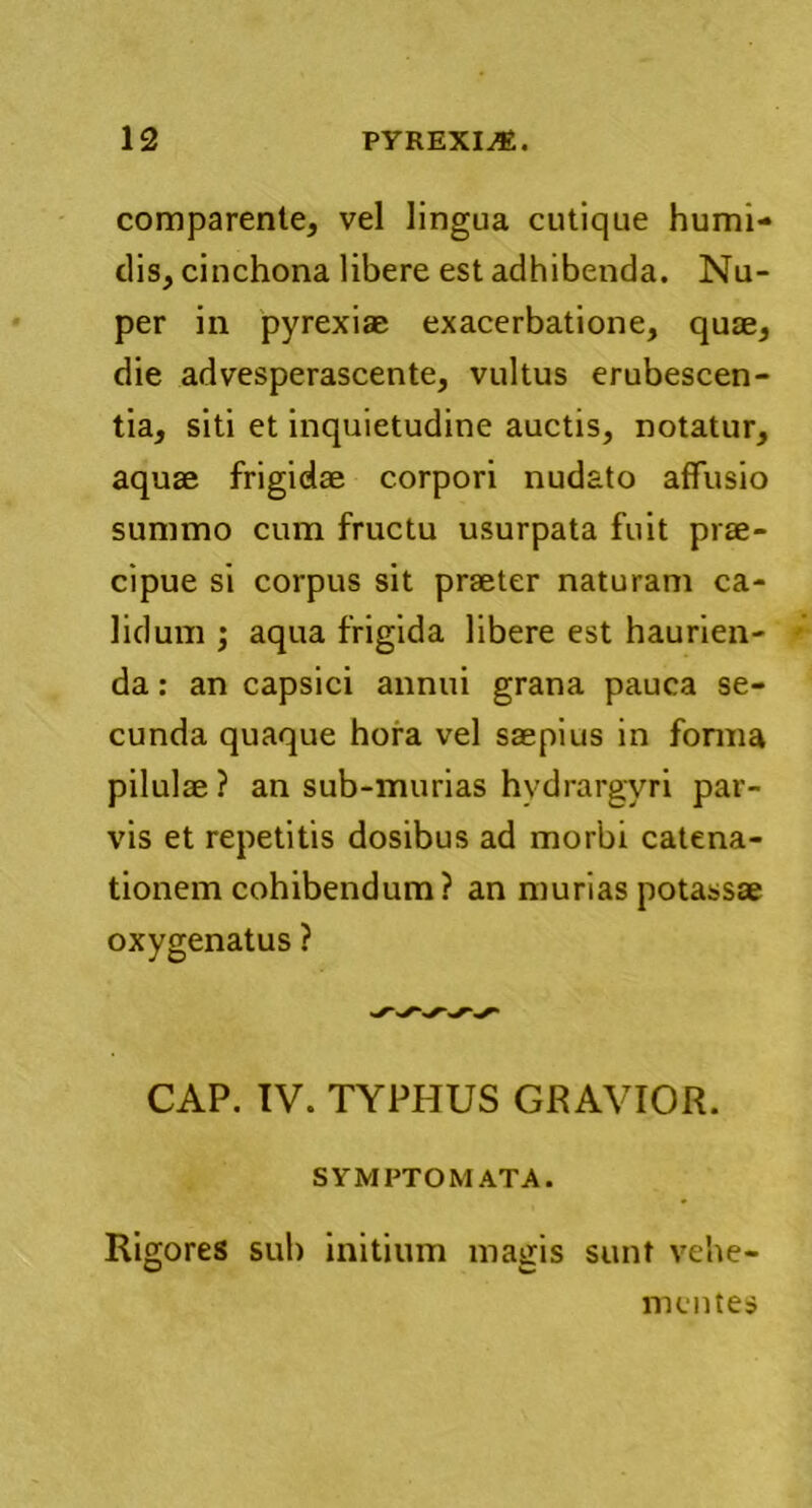 comparente, vel lingua cutique humi- dis, cinchona libere est adhibenda. Nu- per in pyrexiae exacerbatione, quae, die advesperascente, vultus erubescen- tia, siti et inquietudine auctis, notatur, aquae frigidae corpori nudato affusio summo cum fructu usurpata fuit prae- cipue si corpus sit praeter naturam ca- lidum ; aqua frigida libere est haurien- da : an capsici annui grana pauca se- cunda quaque hora vel saepius in forma pilulae ? an sub-murias hydrargyri par- vis et repetitis dosibus ad morbi catena- tionem cohibendum? an muriaspotassae oxygenatus ? CAP. IV. TYPHUS GRAVIOR. SYMPTOMATA. Rigores sub initium magis sunt vehe- mentes