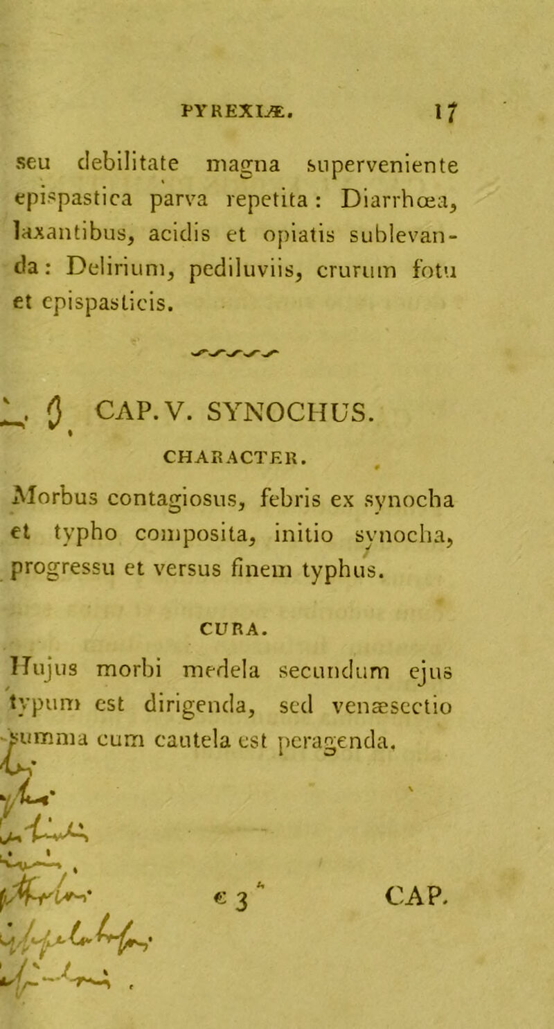 seu debilitate magna superveniente epispastica parva repetita: Diarrhoea, laxantibus, acidis et opiatis sublevan- da: Delirium, pediluviis, crurum fotu et epispasticis. 1^. () CAP.V. SYNOCHUS. CHARACTER. # Morbus contagiosus, febris ex synocha et typho composita, initio synocha, progressu et versus finem typhus. CURA. Hujus morbi medela secundum ejus typum est dirigenda, sed venaesectio summa cum cautela est peragenda, % 1 c 3 CAP.