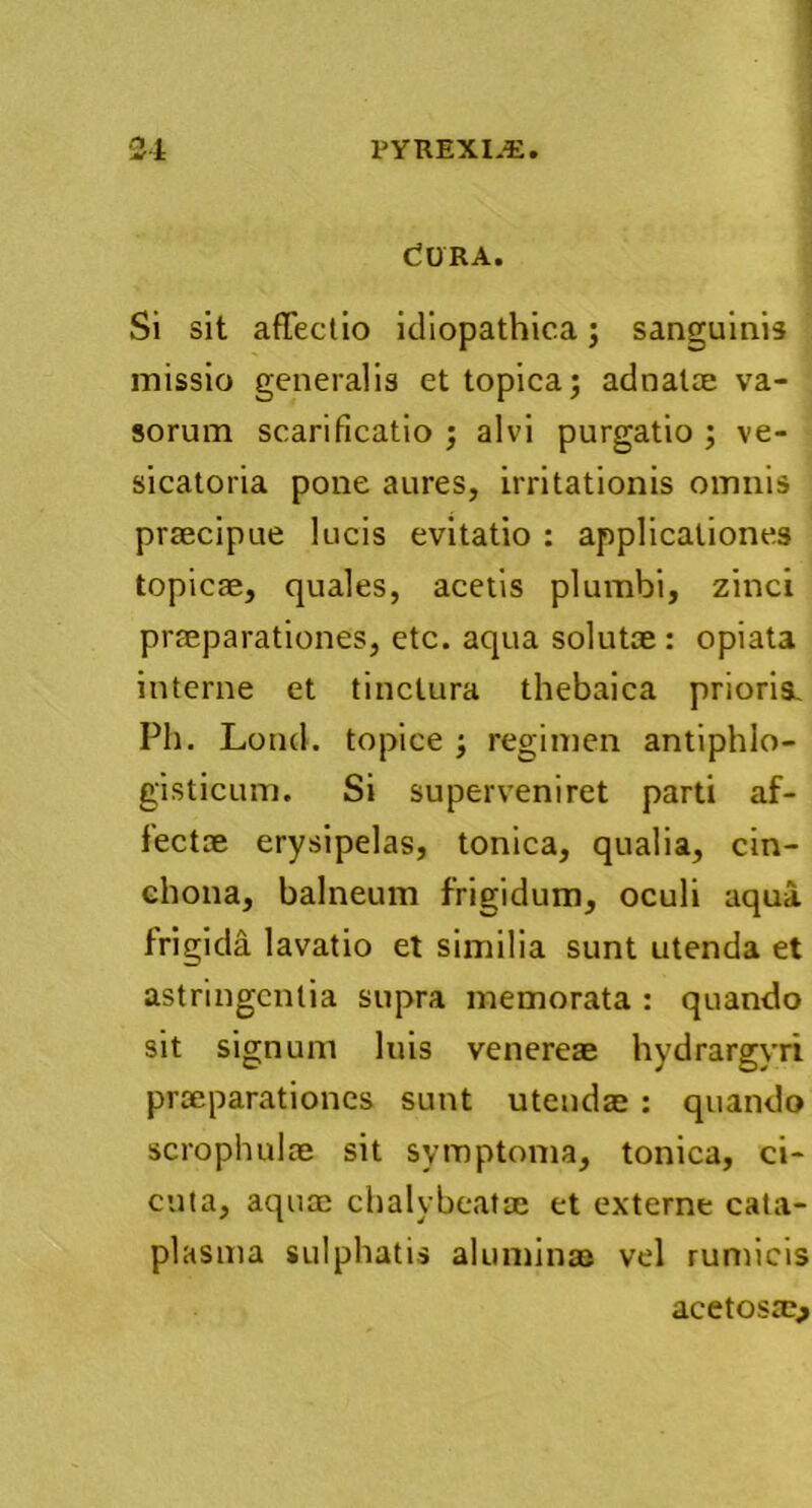 C?URA. Si sit affectio idiopathica; sanguinis missio generalis et topica; adnalae va- sorum scarificatio ; alvi purgatio ; ve- sicatoria pone aures, irritationis omnis praecipue lucis evitatio : applicationes topicae, quales, acetis plumbi, zinci praeparationes, etc. aqua solutae : opiata interne et tinctura thebaica prioris. Ph. Lond. topice ; regimen antiphlo- gisticum. Si superveniret parti af- fectae erysipelas, tonica, qualia, cin- chona, balneum frigidum, oculi aqua frigida lavatio et similia sunt utenda et astringentia supra memorata : quando sit signum luis venereae hydrargyri praeparationes sunt utendae : quando scrophulae sit symptoma, tonica, ci- cuta, aquae chalybeatae et externe cata- plasma sulphatis aluminae vel rumicis acetosscj