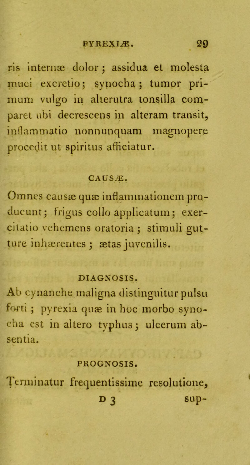 ris internse dolor; assidua et molesta muci excrctio; synocha; tumor pri- mum vulgo in alterutra tonsilla com- paret ubi decrescens in alteram transit, inflammatio nonnunquam magnopere procedit ut spiritus afficiatur. CAUSAE. Omnes causae quse inflammationem pro- ducunt; frigus collo applicatum; exer- citatio vehemens oratoria ; stimuli gut- ture inhaerentes ; aetas juvenilis. DIAGNOSIS. Ab cynanche maligna distinguitur pulsu forti ; pyrexia quae in hoc morbo syno- cha est in altero typhus; ulcerum ab- sentia. PROGNOSIS. Terminatur frequentissime resolutione, D 3 sup-