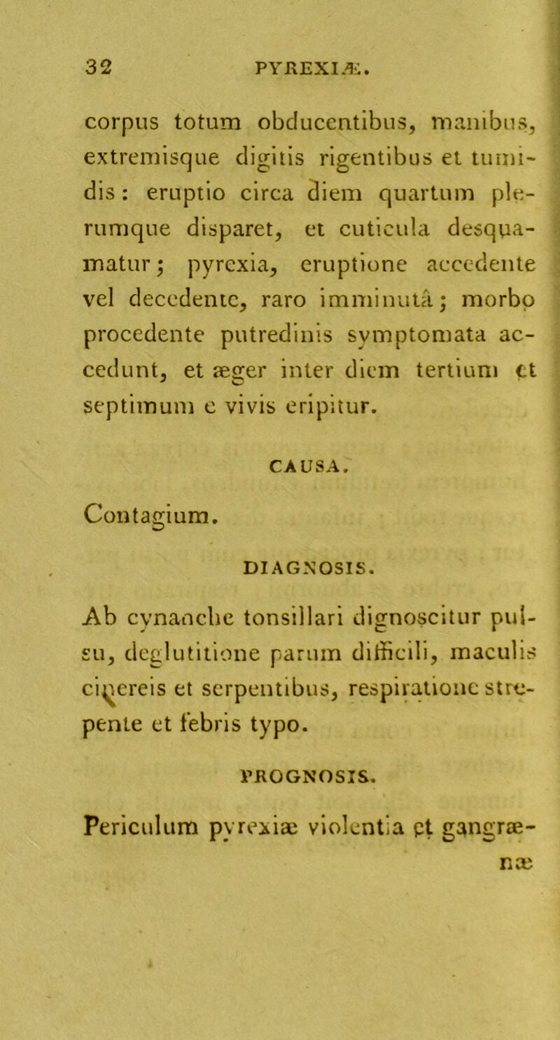 corpus totum obducentibus, manibus, extremisque digitis rigentibus et tumi- dis : eruptio circa diem quartum ple- rumque disparet, et cuticula desqua- matur ; pyrexia, eruptione accedente vel decedente, raro imminuta; morbo procedente putredinis symptomata ac- cedunt, et tetrer inter diem tertium tt septimum e vivis eripitur. CAUSA. Contagium. DIAGNOSIS. Ab cynanche tonsillari dignoscitur pul- su, deglutitione parum difficili, maculis cinereis et serpentibus, respiratione stre- pente et febris typo. PROGNOSIS. Periculum pyrexia; violentia pt gangrae- na;