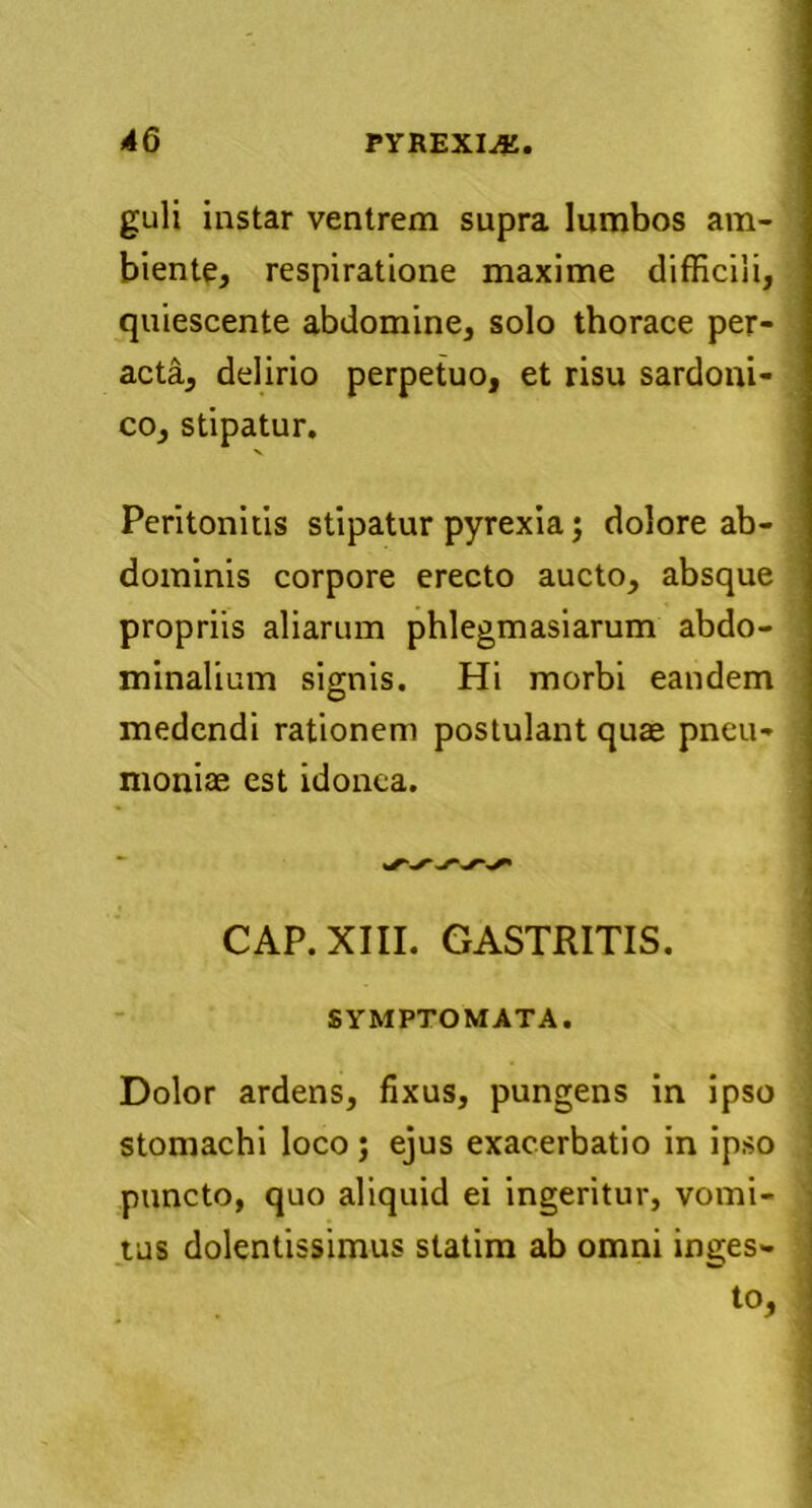 guli instar ventrem supra lumbos am- biente, respiratione maxime difficili, quiescente abdomine, solo thorace per- acta, delirio perpetuo, et risu sardoni- co, stipatur. Peritonitis stipatur pyrexia; dolore ab- dominis corpore erecto aucto, absque propriis aliarum phlegmasiarum abdo- minalium signis. Hi morbi eandem medendi rationem postulant quae pneu- moniae est idonea. CAP. XIII. GASTRITIS. SYMPTOMATA. Dolor ardens, fixus, pungens in ipso stomachi loco; ejus exacerbatio in ipso puncto, quo aliquid ei ingeritur, vomi- tus dolentissimus statim ab omni inges- to,