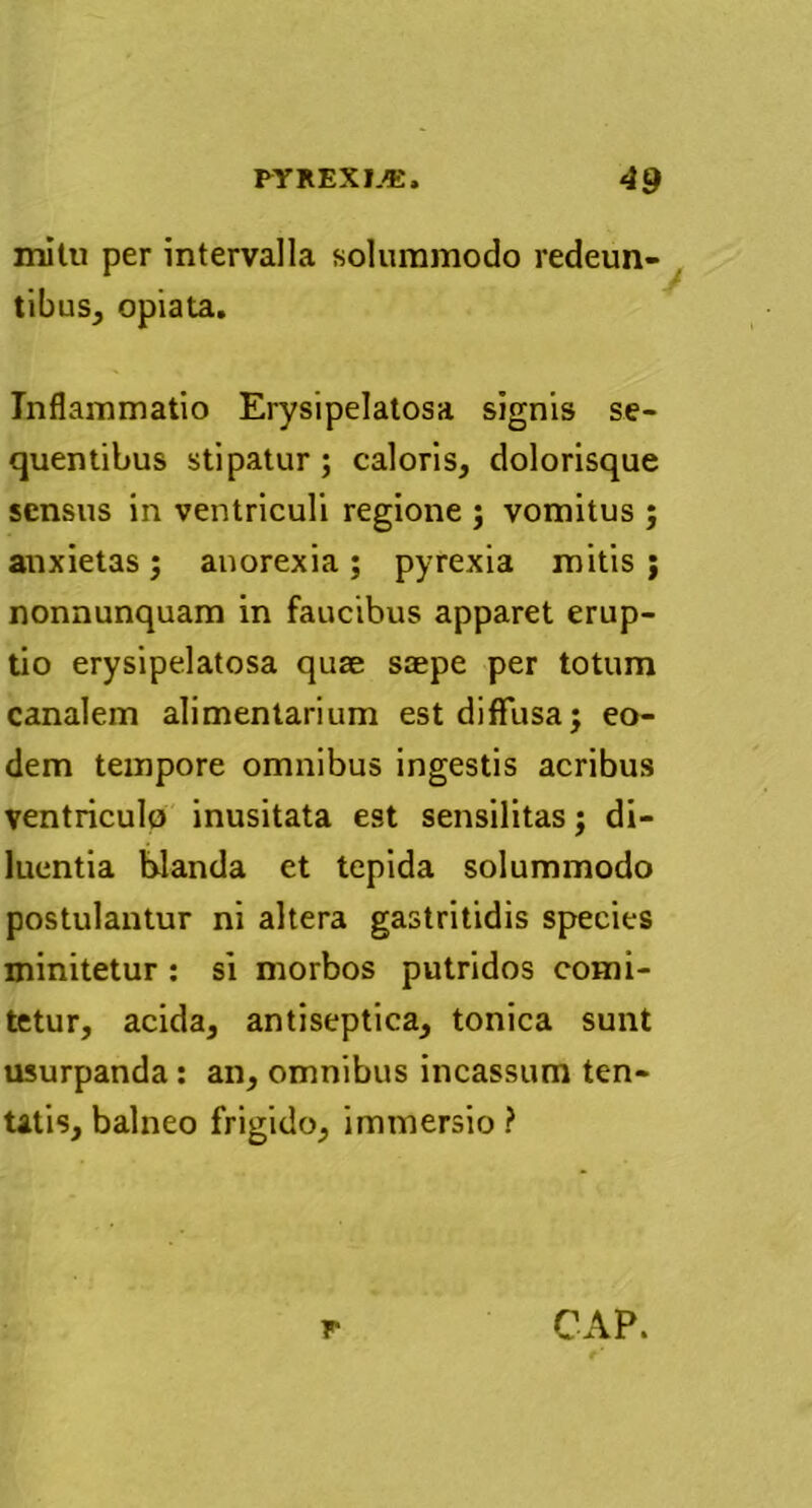 mitu per intervalla solummodo redeun- tibus, opiata. Inflammatio Erysipelatosa signis se- quentibus stipatur; caloris, dolorisque sensus in ventriculi regione ; vomitus ; anxietas; anorexia; pyrexia mitis ; nonnunquam in faucibus apparet erup- tio erysipelatosa quse saepe per totum canalem alimentarium est diffusa; eo- dem tempore omnibus ingestis acribus ventriculo inusitata est sensilitas; di- luentia blanda et tepida solummodo postulantur ni altera gastritidis species minitetur : si morbos putridos comi- tetur, acida, antiseptica, tonica sunt usurpanda: an, omnibus incassum ten- tttis, balneo frigido, immersio ?