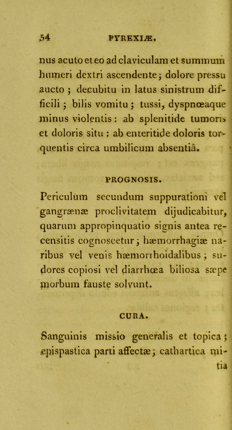 H PrREXLffi. nas acuto et eo ad claviculam et summum humeri dextri ascendente; dolore pressu aucto ; decubitu in latus sinistrum dif- ficili ; bilis vomitu ; tussi, dyspnoeaque minus violentis: ab splenitide tumoris et doloris situ ; ab enteritide doloris tor- quentis circa umbilicum absentia. PROGNOSIS. Periculum secundum suppurationi vel gangraenae proclivitatem dijudicabitur, quarum appropinquatio signis antea re- censitis cognoscetur; haemorrhagiae na- ribus vel venis haemorrhoidalibus ; su- dores copiosi vel diarrhoea biliosa saepe piorbum fauste solvunt. CURA. Sanguinis missio generalis et topica; epispastica parti affectae; cathartica ipi- tia