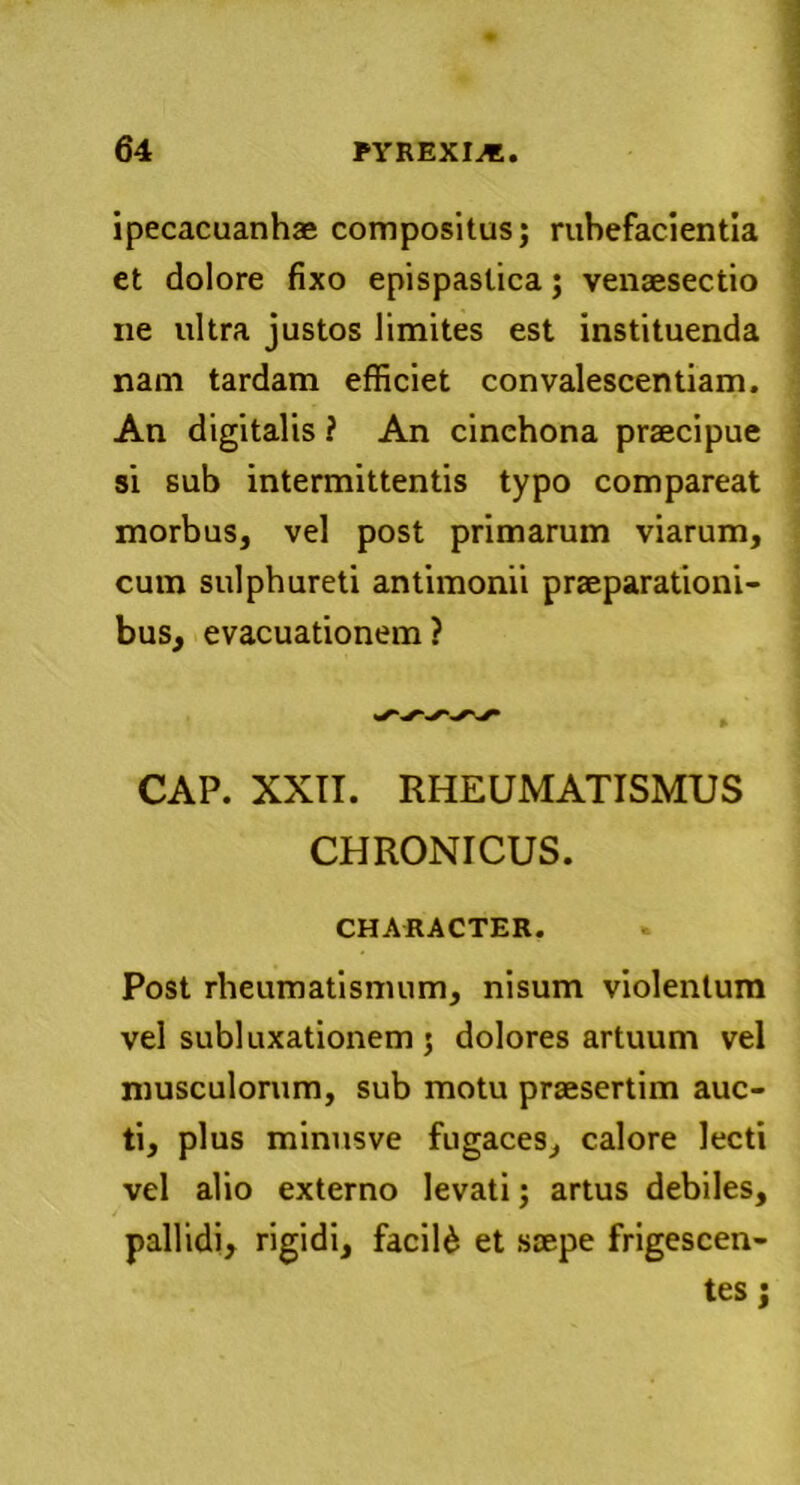 ipecacuanhae compositus; rubefacientia et dolore fixo epispaslica; vensesectio ne ultra justos limites est instituenda nam tardam efficiet convalescentiam. An digitalis ? An cinchona praecipue si sub intermittentis typo compareat morbus, vel post primarum viarum, cum sulphureti antimonii praeparationi- bus, evacuationem? CAP. XXII. RHEUMATISMUS CHRONICUS. CHARACTER. Post rheumatismum, nisum violentum vel subluxationem 5 dolores artuum vel musculorum, sub motu praesertim auc- ti, plus minusve fugaces, calore lecti vel alio externo levati; artus debiles, pallidi, rigidi, facili et saepe frigescen- tes j